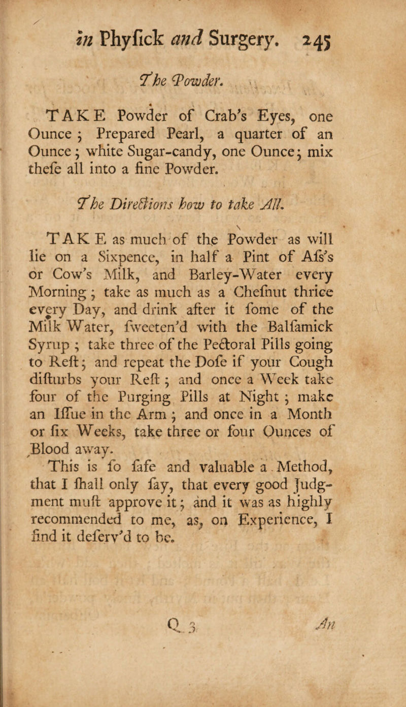 T'he Bowden . . TAKE Powder of Crab's Eyes, one Ounce ; Prepared Pearl, a quarter of an Ounce ; white Sugar-candy, one Ounce j mix thefe all into a fine Powder. T'he DireBions how to take AIL T AK E as much'of tfie Powder as will lie on a Sixpence, in half a Pint of Afs's or Cow's Milk, and Barley-Water every Morning; take as much as a Chefnut thrice every Day, and drink after it fome of the Milk Water, fweeten'd with the Balfamick Syrup ; take three of the Peftoral Pills going to Reft; and repeat the Dofe if your Cough difturbs your Reft ; and once a Week take four of the Purging Pills at Night ; make an llTue in the Arm ; and once in a Month or fix Weeks, take three or four Ounces of ^Blood away. This is fo fafe and valuable a .Method, that I fliall only fay, that every good Judg¬ ment muft approve it; and it was as highly recommended to me, as, on Experience, I find it deferv'd to be.