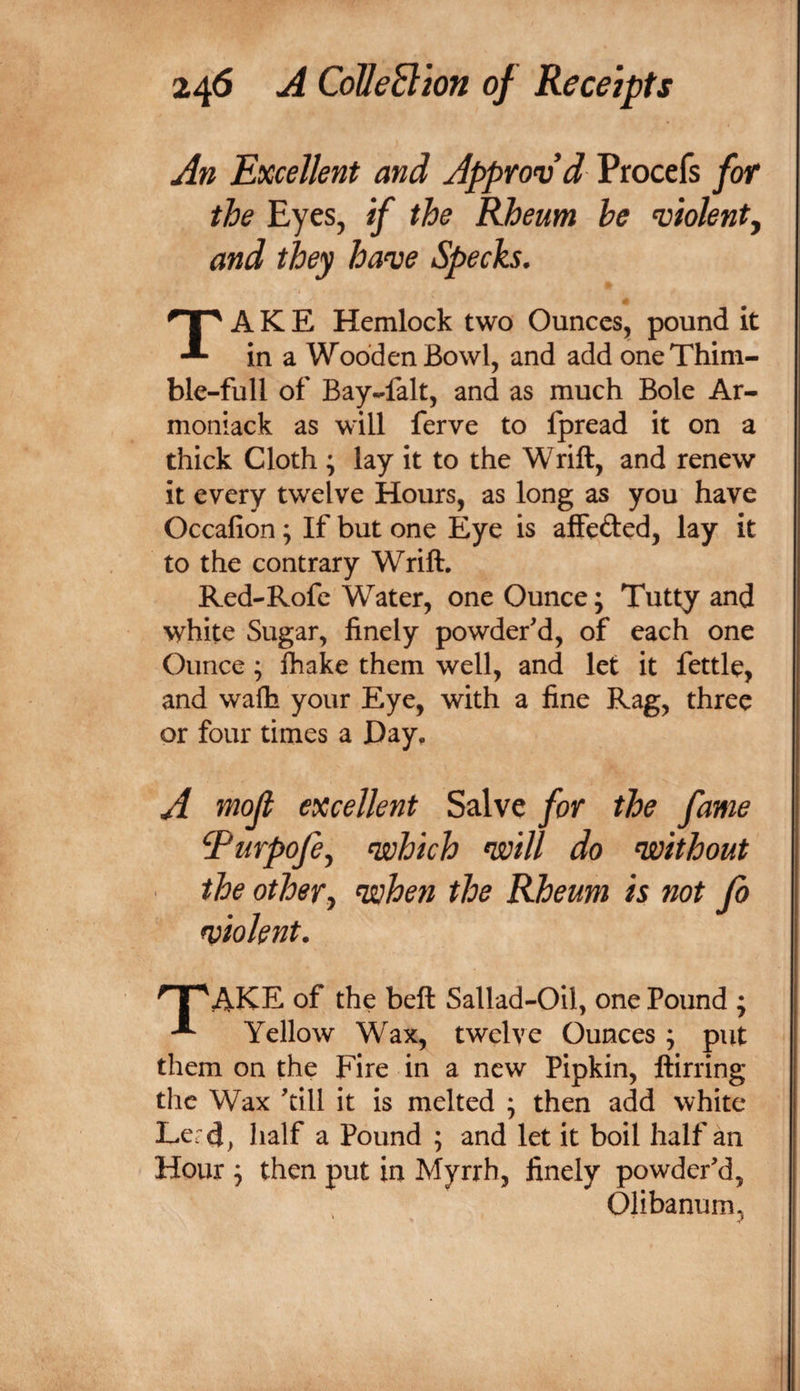 An Excellent and Approv’d Procefs for the Eyes, if the Rheum he violent^ and they have Specks. Take Hemlock two Ounces^ pound it in a Wooden Bowl, and add one Thim¬ ble-full of Bay-falt, and as much Bole Ar- moniack as will ferve to fpread it on a thick Cloth ; lay it to the Wrift, and renew it every twelve Hours, as long as you have Occafion; If but one Eye is affeded, lay it to the contrary Wrift. Red-Rofe Water, one Ounce; Tutty and white Sugar, finely powder'd, of each one Ounce; lhake them well, and let it fettle, and wafh your Eye, with a fine Rag, three or four times a Day. A '^ojt excellent Salve for the fame Turpofe^ which will do without the othery when the Rheum is not Jb violent. '^AKE of the beft Sallad-Oil, one Pound ; Yellow Wax, twelve Ounces ; put them on the Fire in a new Pipkin, ftirring the Wax 'dll it is melted ; then add white Lerd&gt; half a Pound ; and let it boil half an Hour ; then put in Myrrh, finely powder'd, Olibanum,