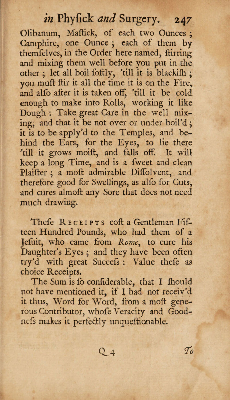 Olibanum, Maftick, of each two Ounces ; Caniphire, one Ounce ; each of them by themfelves, in the Order here named, ftirring and mixing them well before you put in the other ; let all boil foftly, ^till it is blackilh ; ypu muft ftir it all the time it is on the Fire.* and alfo after it is taken off, till it be cold enough to make into Rolls, working it like Dough : Take great Care in the well mix¬ ings and that it be not over or under boifd; it is to be applyd to the Temples, and be¬ hind the Ears, for the Eyes, to lie there 'till it grows moift, and falls off. It will keep a long Time, and is a fweet and clean Plaifter ; a moft admirable Diffolvent, and therefore good for Swellings, as alfo for Cuts, and cures almoft any Sore that does not need much drawing. Thefe Receipts coft a Gentleman Fif¬ teen Hundred Pounds, who had them of a Jefuit, who came from RomCy to cure his Daughter's Eyes; and they have been often try'd with great Succefs ; Value thefe as choice Receipts. The Sum is fo confiderable, that I fliould not have mentioned it, if I had not receiv'd it thus, Word for Word, from a moft gene¬ rous Contributor, whofe Veracity and Good-, ncfs makes it perfeftly unqucftionable. ^0