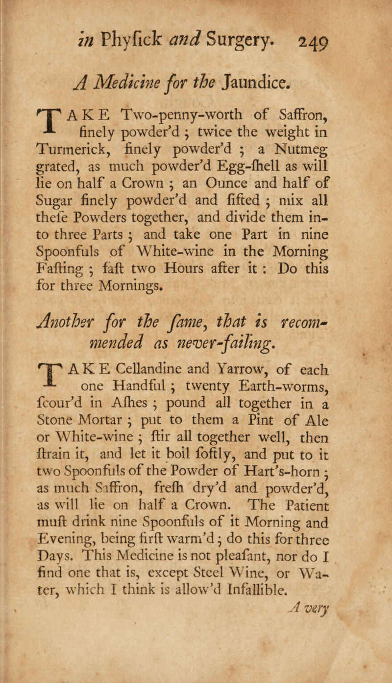 A Medicine for the Jaundice. Take Two-penny-worth of Saffron, finely powder’d j twice the weight in Turmerick, finely powder’d ; a Nutmeg grated, as much powder’d Egg-fhell as will lie on half a Crown ; an Ounce and half of Sugar finely powder’d and lifted ; mix all thele Powders together, and divide them in¬ to three Parts ; and take one Part in nine Spoonfuls of White-wine in the Morning Faffing faft two Hours after it : Do this for three Mornings. Another for the fame^ that is recom^ mended as never^faiTmg. AKE Cellandine and Yarrow, of each one Handful ; twenty Earth-worms, fcour’d in Afhes ; pound all together in a Stone Mortar ; put to them a Pint of Ale or White-wine ; ftir all together well, then ftrain it, and let it boil foftly, and put to it two Spoonfuls of the Powder of Hart’s-horn • • as much Saffron, frefh dry’d and powder’d, as will lie on half a Crown. The Patient muft drink nine Spoonfuls of it Morning and E.vening, being firft warm’d ^ do this for three Days. This Medicine is not pleafant, nor do I find one that is, except Steel Wine, or Wa¬ ter, which I think is allow’d Infallible. A very