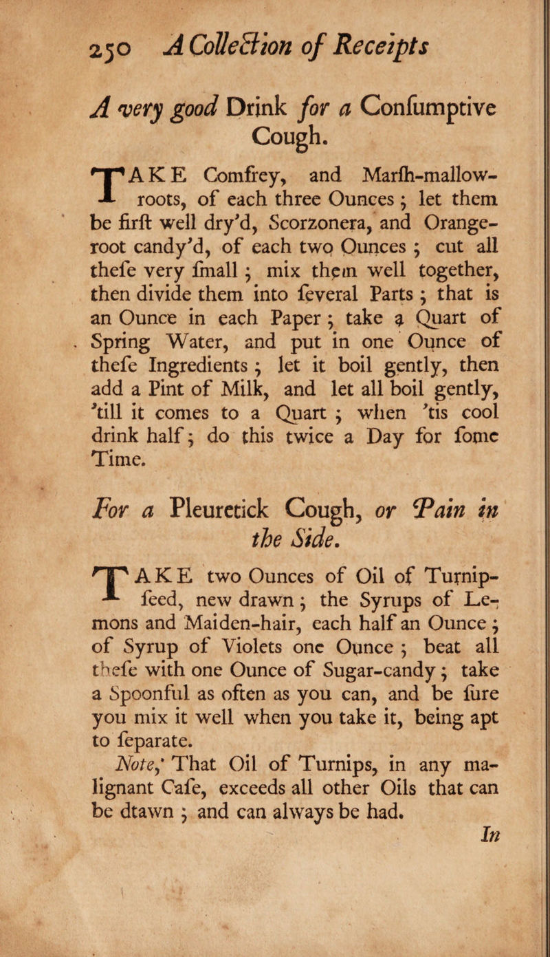 A very good Drink for a Confumptive AKE Comfrey, and Marfh-malloW' roots, of each three Ounces ; let them be firft well dryd, Scorzonera, and Orange- root candy^d, of each two Ounces ; cut all thefe very fmall; mix thpm well together, then divide them into feveral Parts ; that is an Ounce in each Paper; take ^ Quart of , Spring Water, and put in one Ounce of thefe Ingredients ; let it boil gently, then add a Pint of Milk, and let all boil gently, ^till it conies to a Quart ; when ^tis cool drink half; do this twice a Day for fomc Time. For a Pleuretick Cough, or Fain in the Side. AKE two Ounces of Oil of Turnip- feed, new drawn; the Syrups of Le¬ mons and Maiden-hair, each half an Ounce ; of Syrup of Violets one Ounce ; beat all thefe with one Ounce of Sugar-candy; take a Spoonful as often as you can, and be lure you mix it well when you take it, being apt to feparate. Note^* That Oil of Turnips, in any ma¬ lignant Cafe, exceeds all other Oils that can be dtawn ; and can always be had. In