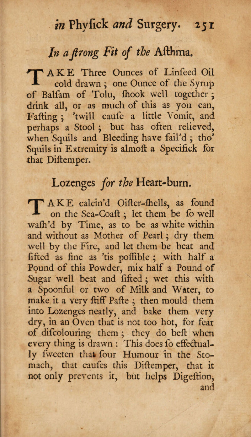 Jn a Jtrong Fit of the Afthma. Take Three Ounces of Linfeed Gil cold drawn ; one Ounce of the Syrup of Balfam of Tolu, Ihook well together ; drink all, or as much of this as you can, Falling ; 'twill caufe a little Vomit, and perhaps a Stool j but has often relieved, when Squils and Bleeding have fail'd j tho' Squils in Extremity is almoft a Specifick for that Diftempen Lozenges for the Heart-burn. f Take calcin'd Oiller-lhells, as found on the Sea-Coaft ; let them be lb well walh'd by Time, as to be as white within and without as Mother of Pearl; dry them well by the Fire, and let them be beat and fifted as fine as 'tis polTible ; with half a Pound of this Powder, mix half a Pound of Sugar well beat and fifted; wet this with a Spoonful or two of Milk and Water, to make it a very lliff Pafte ; then mould them into Lozenges neatly, and bake them very dry, in an Oven that is not too hot, for fear of difcolouring them ; they do bell when every thing is drawn : This does fo effeftual- ly fweeten thal four Humour in the Sto¬ mach, that caufes this Diftemper, that it not only prevents it, but helps Digeftion, and