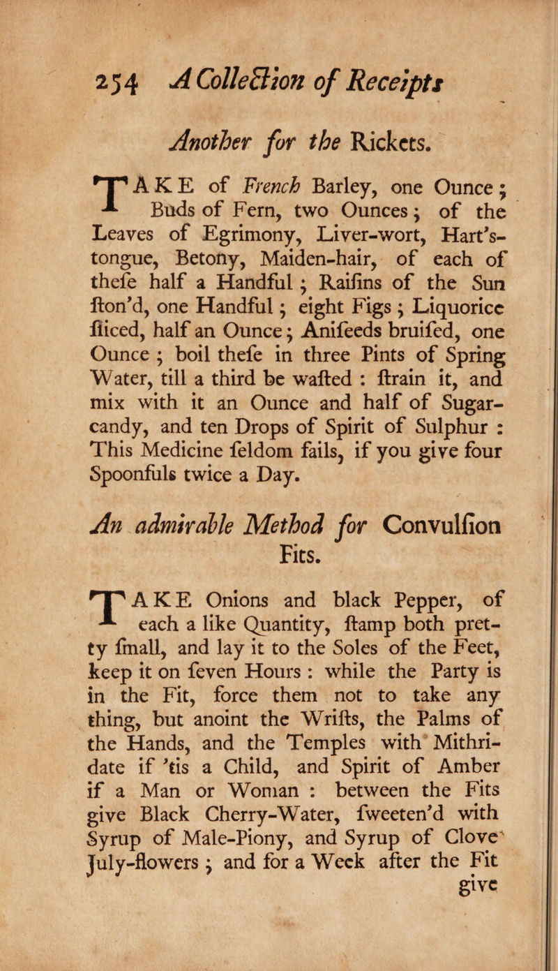 Another for the Rickets. A K E of French Barley, one Ounce ; Buds of Fern, two Ounces; of the Leaves of Egrimony, Liver-wort, Hart^s- tongue, Betony, Maiden-hair, of each of thefe half a Handful; Raifins of the Sun ftonM, one Handful; eight Figs ; Liquorice fliced, half an Ounce; Anifeeds bruifed, one Ounce ; boil thefe in three Pints of Spring Water, till a third be wafted : ftrain it, and mix with it an Ounce and half of Sugar- candy, and ten Drops of Spirit of Sulphur : This Medicine feldom fails, if you give four Spoonfuls twice a Day. An admirable Method for Convulfioti Fits. T^AKE Onions and black Pepper, of ^ each a like Quantity, ftamp both pret¬ ty finall, and lay it to the Soles of the Feet, keep it on feven Hours : while the Party is in the Fit, force them not to take any thing, but anoint the Wrifts, the Palms of the Hands, and the Temples with Mithri- date if ^tis a Child, and Spirit of Amber if a Man or Woman : between the Fits give Black Cherry-Water, fweetenM with Syrup of Male-Piony, and Syrup of Clove^ July-flowers j and for a Week after the Fit give