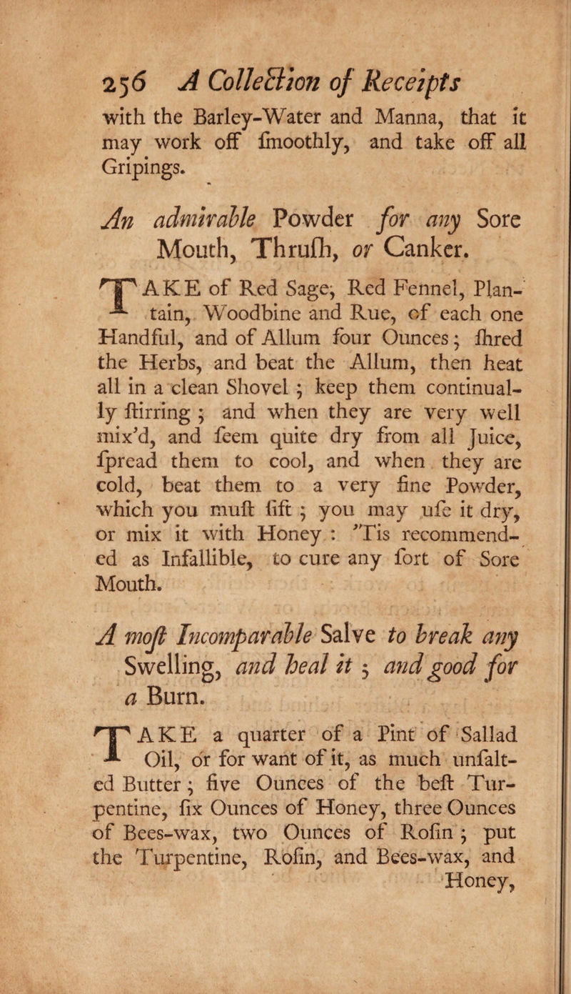 with the Barley-Water and Manna, that it may work off fmoothly, and take off all Gripings. An admirable Powder for any Sore Mouth, Thrufli, or Canker. AKE of Red Sage^ Red Fennel, Plan- tain, Woodbine and Rue, of each one Handful, and of Allum four Ounces; Ihred the Herbs, and beat the Allum, then heat all in a clean Shovel ; keep them continual¬ ly ftirring ; and when they are very well mix'd, and feeni quite dry from all Juice, fpread them to cool, and when they are cold, beat them to a very fine Powder, which you muft lift ; you may ufe it dry, or mix it with Honey : 'Tis recommend¬ ed as Infallible, to cure any fort of Sore Mouth. A mojt Incomparable Salve to break any Swelling, and heal it 3 and good for a Burn. Take a quarter of a Pint of Sallad Oil, dr for want of it, as much unfalt- ed Butter; five Ounces of the beft Tur¬ pentine, fix Ounces of Honey, three Ounces of Bees-wax, two Ounces of Rofin ; put the Turpentine, Rofin, and Bees-wax, and Honey,