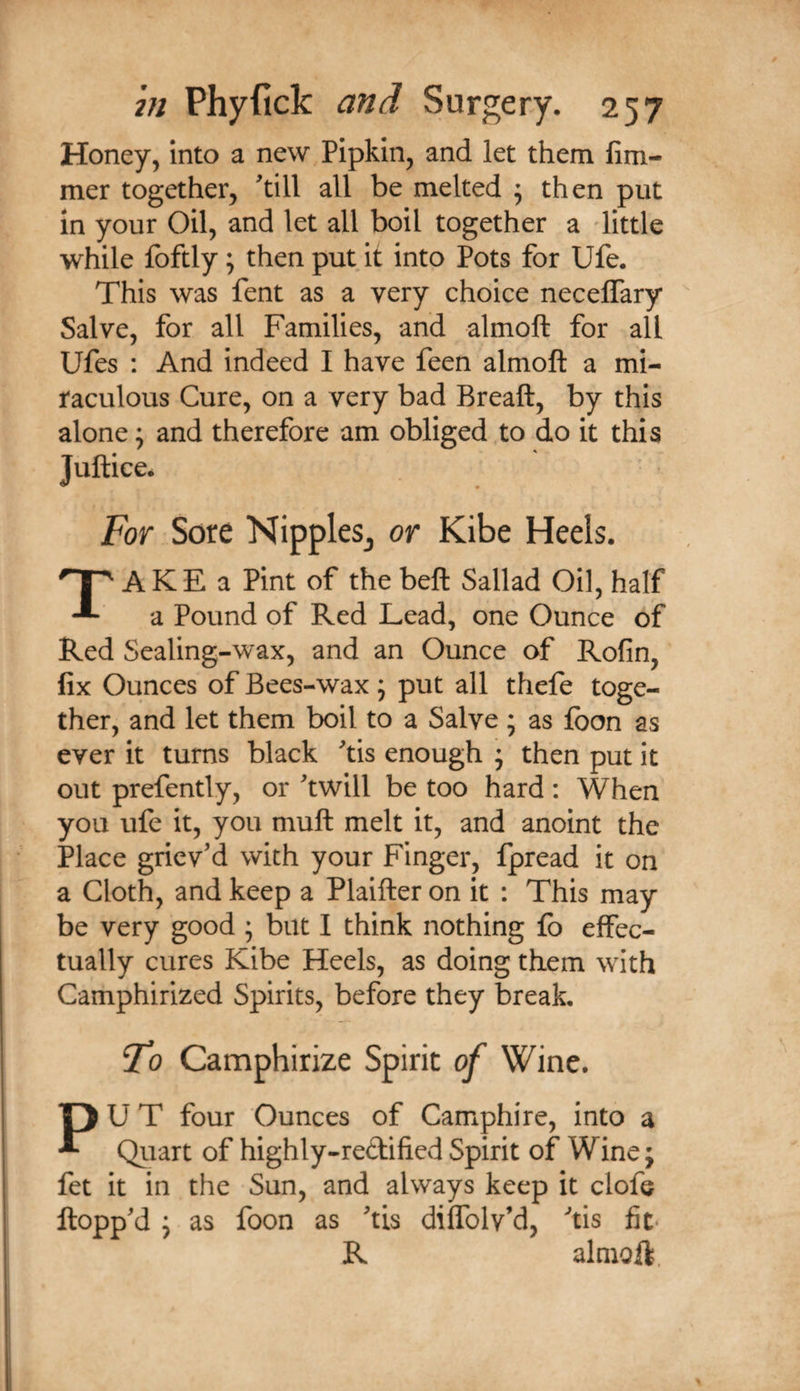Honey, into a new Pipkin, and let them fim- mer together, ^till all be melted ^ then put in your Oil, and let all boil together a little while foftly; then put it into Pots for Ufe. This was fent as a very choice neceflary Salve, for all Families, and almoft for all Ufes : And indeed I have feen almoft a mi¬ raculous Cure, on a very bad Breaft, by this alone; and therefore am obliged to do it this Juftice* For Sore NippleSj or Kibe Heels. AKE a Pint of the beft Sallad Oil, half a Pound of Red Lead, one Ounce of Red Sealing-wax, and an Ounce of Rofin, fix Ounces of Bees-wax ; put all thefe toge¬ ther, and let them boil to a Salve ; as fbon as ever it turns black ^tis enough * then put it out prefently, or ^twill be too hard: When you ufe it, you muft melt it, and anoint the Place griev'd with your Finger, fpread it on a Cloth, and keep a Plaifter on it : This may be very good ; but I think nothing lb effec¬ tually cures Kibe Heels, as doing them with Camphirized Spirits, before they break, To Camphirize Spirit of Wine. PU T four Ounces of Camphire, into a Qiiart of highly-redified Spirit of Wine; fet it in the Sun, and always keep it clofe flopp'd ; as foon as 'tis diffolv’d, 'tis fit* R almoft. 1