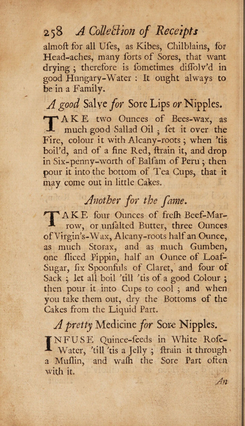 T almoft for all Ufes, as Kibes, Chilblains, for Head-aches, many forts of Sores, that want drying ; therefore is fometimes diffolv'd in good Hungary-Water : It ought always to be in a Family. A good Salye for Sore Lips or Nipples. A K E two Ounces of Bees-wax, as much good Sallad Oil ; fet it over the Fire, colour it with Alcany-roots; when ^tis boird, and of a fine Red, ftrain it, and drop in Six-penny-worth of Balfam of Peru ; then pour it into the bottom of Tea Cups, that it may come out in little Cakes. Another for the fame. Take four ounces of frelh Beef-Mar¬ row, or unfalted Butter, three Ounces of Virgiifs-Wax, Alcany-roots half an Ounce, as much Storax, and as much Gumben, one lliced Pippin, half an Ounce of Loaf- Sugar, fix Spoonfuls of Claret, and four of Sack \ let all boil 'till 'tis of a good Colour ; then pour it into Cups to cool ; and when you take them out, dry the Bottoms of the Cakes from the Liquid Part. A pretty Medicine jfor Sore Nipples. INFUSE Quince-feeds in White Rofe- Water, 'till 'tis a Jelly ; ftrain it through’ a Mullin, and walh the Sore Part often with it. Jn