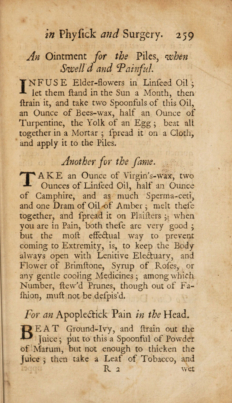 An Ointment for the Pilcs^ '^hen Sewell d and Gainful. INFUSE Elder-flowers in Linfeed Oil ; let them ftand in the Sun a Month, then ftrain it, and take two Spoonfuls of this Oil, an Ounce of Bees-wax, half an Ounce of Turpentine, the Yolk of an Egg; beat all together in a Mortar ; fpread it on a Cloth, and apply it to the Piles. Another for the fame. A K E an Ounce of Virgin's-wax, two Ounces of Linfeed Oil, half an Ounce of Camphire, and a^- much Sperma-ceti, and one Dram of Oil of Amber ; melt thefe together, and fpread it on Plaifters when you are in Pain, both thefe are very good ; but the moft effeftual way to prevent coming to Extremity, is, to keep the Body always open with Lenitive Eleduary, and Flower of Brimftone, Syrup of Rofes, or any gentle cooling Medicines; among which Number, ftew'd Prunes, though out of Fa- fhion, muft not be defpis’d. For an Apopledtick Pain in the Head. Beat Cround-Ivy, and {train out the Juice; put to this a Spoonful of Powder of Marum, but not enough to thicken the Juice ; then take a Leaf of Tobacco, and K 1 wet
