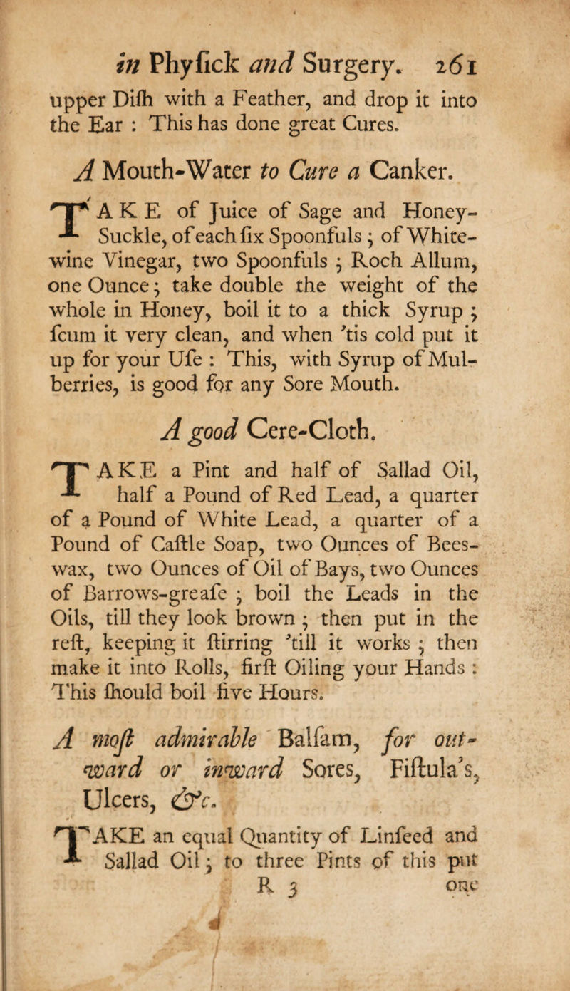upper Difli with a Feather, and drop it into the Ear : This has done great Cures. A Mouth-Water to Cure a Canker. A K E of Juice of Sage and Honey- Suckle, of each fix Spoonfuls ; of White- wine Vinegar, two Spoonfuls ; Roch Allum, one Ounce; take double the weight of the whole in Honey, boil it to a thick Syrup ; feum it very clean, and when ^tis cold put it up for your Ufe : This, with Syrup of Muir berries, is good for any Sore Mouth. A good Cere-Cloth. A K E a Pint and half of Sallad Oil, half a Pound of Red Lead, a quarter of a Pound of White Lead, a quarter of a Pound of Caftle Soap, two Ounces of Bees¬ wax, two Ounces of Oil of Bays, two Ounces of Barrows-greafe ; boil the Leads in the Oils, till they look brown • then put in the reft, keeping it ftirring till it works ; then make it into Rolls, firft Oiling your Hands ; This Ihould boil five Hours. A yuofi admirable ' Balfam, for out^ n^ard or innsoard Sores, Fiftula's, Ulcers, ^^AKE an equal Qiiantity of Linfeed and Sallad Oil \ to three Pints of this put R 3 one
