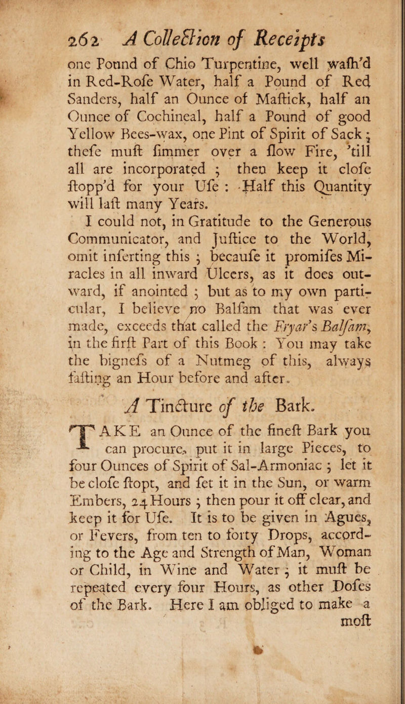 one Pound of Chio Turpentine, well ;vva(h^d in Rcd-Rofe Water, half a Pound of Red * ' • ' • r - • * Sanders, half an Ounce of Maftick, half an Ounce of Cochineal, half a Pound of good Yellow Bees-wax, one Pint of Spirit of Sack • thefe muft firnmer over a flow Fire, ^till all are incorporated ; then keep it clofe flopp'd for your Ufe : Half this Quantity will laft many Years. I could not, in Gratitude to the Generous Communicator, and Juflice to the World, omit inferting this ; becaufe it promifes Mi¬ racles in all inward Ulcers, as it does out¬ ward, if anointed ; but as to my own partU cular, I believe no Balfam that was ever made, exceeds that called the Fryar's Balfam^ in thefirft Part of this Book : You may take the bigncfs of a Nutmeg of this, always falling an Hour before and after. A Tin6ture of the Bark. ^1'' A K E an Ounce of the fineft Bark you can procure-* put it in large Pieces, to four Ounces of Spirit of Sal-Armoniac ; let it be clofe ftopt, and fet it in the Sun, or warm Embers, 24 Hours ; then pour it off clear, and keep It for Ufe. It is to be given In Agues, or Pevers, from ten to forty Drops, accord¬ ing to the Age and Strength of Man, Woman or Child, in Wine and Water ^ it muft be repeated every four Hours, as other Dofes of the Bark. Here I am obliged to make a moft