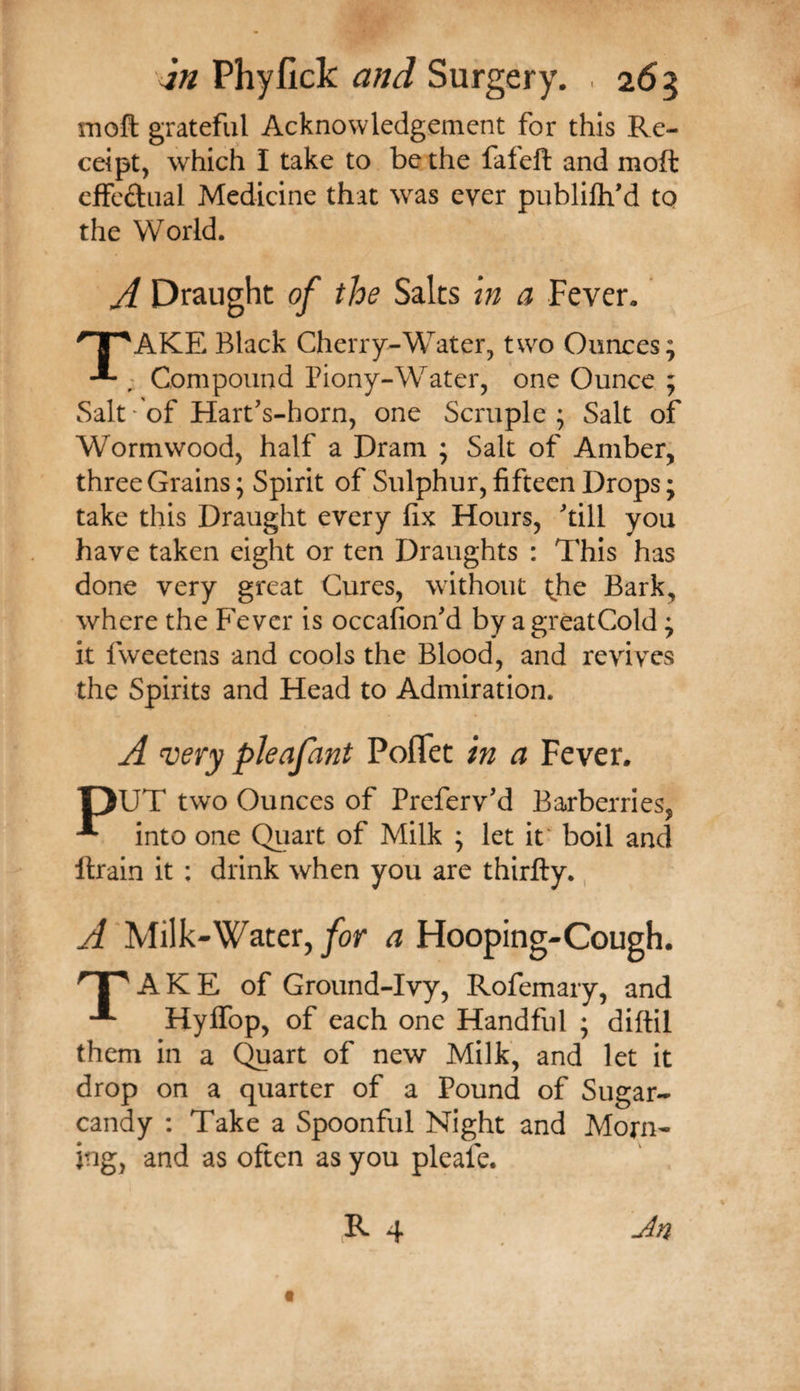moft grateful Acknowledgement for this Re¬ ceipt, which I take to be the fafeft and moft cfFcanal Medicine that was ever publilh’d to the World. Draught of the Salts tn a Fever. 'T^AKE Black Cherry-Water, two Ounces; ; Conipoimd Piony-Water, one Ounce ; Salt 'of Hart's-horn, one Scruple; Salt of Wormwood, half a Dram ; Salt of Amber, three Grains; Spirit of Sulphur, fifteen Drops; take this Draught every fix Hours, 'till you have taken eight or ten Draughts : This has done very great Cures, without t^he Bark, where the Fever is occafion'd by agreatCold; it fweetens and cools the Blood, and revives the Spirits and Head to Admiration. A ^ery pleafant Poflet in a Fever. pUT two Ounces of Preferv'd Barberries, ^ into one Qiiart of Milk ; let it^ boil and ftrain it ; drink when you are thirfty., A Milk-Water,/or ^Hooping-Cough. nPAKE of Ground-Ivy, Rofemaiy, and HylTop, of each one Handful ; diftil them in a (^art of new Milk, and let it drop on a quarter of a Pound of Sugar- candy ; Take a Spoonful Night and Morn¬ ing, and as often as you pleafe.