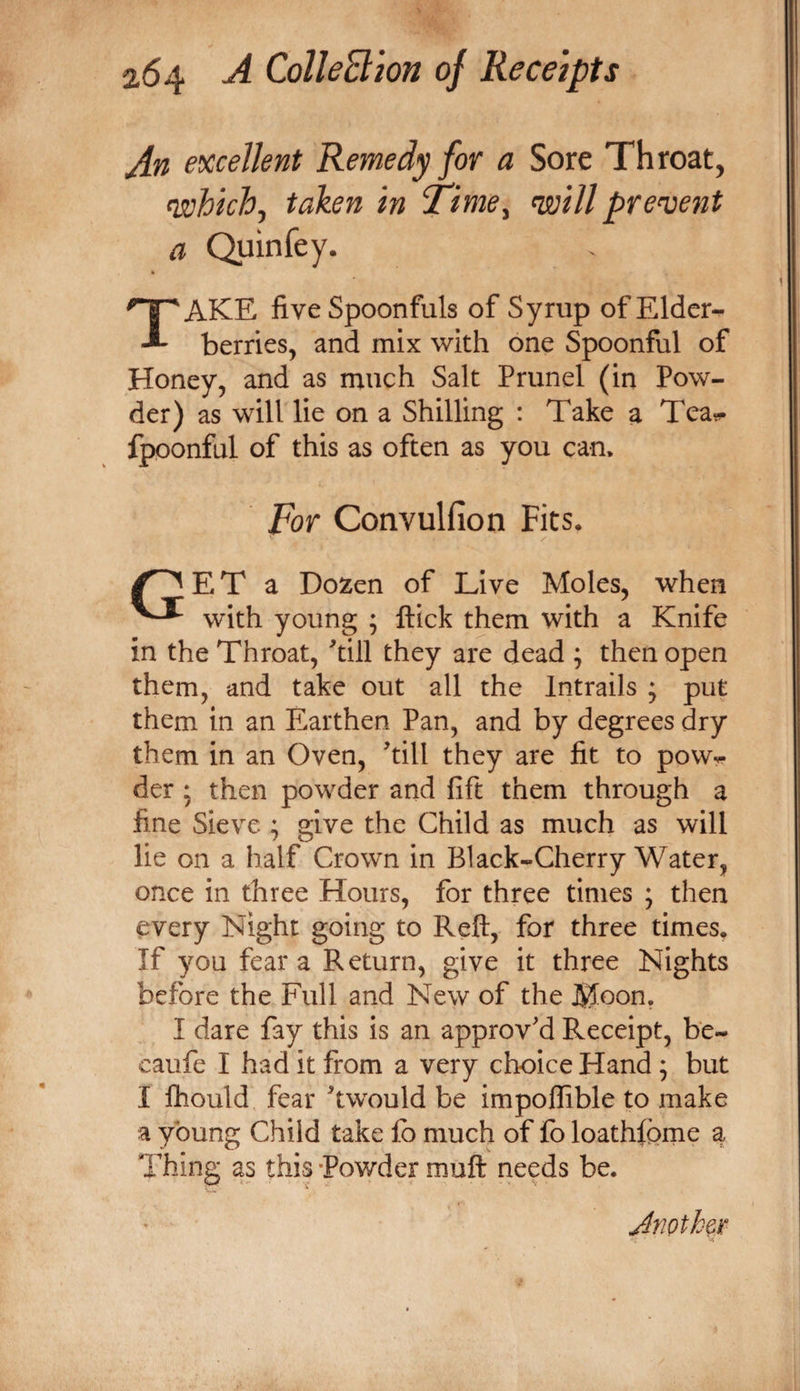 excellent Remedy for a Sore Throat, which^ taken in ‘Time^ will present a Quinfey. Take five Spoonfuls of Syrup of Elder- berries, and mix with one Spoonful of Honey, and as much Salt Prunel (in Pow¬ der) as will lie on a Shilling : Take a Tear* fpponful of this as often as you can. For Convulfion Fits. E T a Dozen of Live Moles, when with young ; Hick them with a Knife in the Throat, ^till they are dead ; then open them, and take out all the Intrails ; put them in an Earthen Pan, and by degrees dry them in an Oven, till they are fit to powr der ; then powder and fift them through a fine Sieve ; give the Child as much as will lie on a half Crown in Black-Cherry Water, once in three Hours, for three times ; then every Night going to Reft, for three times. If you fear a Return, give it three Nights before the Full and New of the Moon, I dare fay this is an approv'd Receipt, be- caufe I had it from a very choice Hand; but I ftiould fear twould be impoflible to make a young Child take fb much of fo loatMpme a Thing as this -Powder muft needs be. Another'