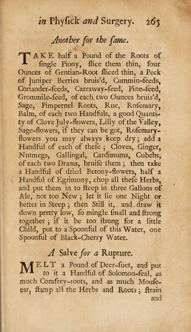 Another for the fame. np A K E half a Pound of the Roots of Angle Piony, llice them thin, four Ounces of Gentian-Root fliced thin, a Peck of Juniper Berries bruis'd. Cummin-feeds, Coriander-feeds, Carraway-feed, Pine-feed, Grommile-feed, of each two Ounces bruis'd, Sage, Pimpernel Roots, Rue, Rofemary, Balm, of each two Handfuls, a good Quanti¬ ty of Clove July-flowers, Lilly of the Valley, Sage-flowers, if they can be got, Rofemary- flowers you may always keep dry; add a Handful of each of theie ; Cloves, Ginger, Nutmegs, Gallingal, Cardimums, Cubebs, of each two Drams, bruife them ; then take a Handful of dried Betony-flowers, half a Handful of Egrimony, chop all thefe Herbs, and put them in to Iteep in three Gallons of Ale, not too New ; let it lie one Night or better in Steep ; then Still it, and. draw it down pretty low, fo mingle fmall and ftrong together j if it be too ftrong for a little Child, put to a Spoonful of this Water, one Spoonful of Black-Cherry Water. A Salve yor a Rupture. TV/f ELT a Pound of Deer-fuet, and put to it a Handfifl of Solomon-feal, as much Comfrey-roots, and as much Moufe- car^ ftamp all the Herbs and Roots j ftrain and