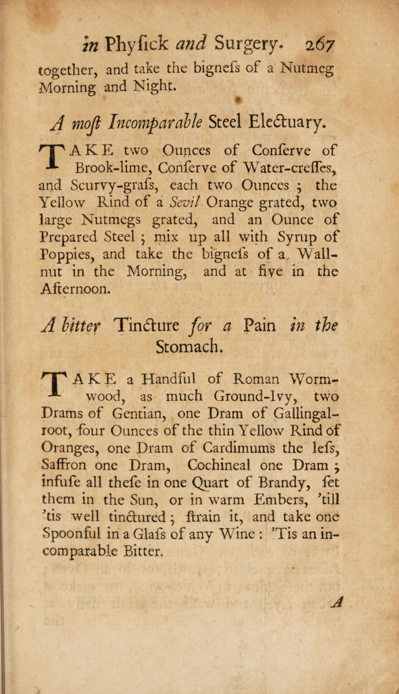 together, and take the bigncfs of a Nutmeg Morning and Nighf. A mojt Incomparable Steel Eledluary. AKE two Ounces of Conferve of Brook-lime, Conferve of Water-creffes, and Scurvy-grafs, each two Ounces ; the Yellow Rind of a Sevil Orange grated, two large Nutmegs grated, and an Ounce of Prepared Steel 5 mix up all with Syrup of Poppies, and take the bi'gnefs of a. Wall- nut in the Morning, and at five in the Afternoon. A bitter Tindure for a Pain in the Stomach. AKE a Handful of Roman Worm- wood, as much Ground-Ivy, two Drams of Gentian, one Dram of Gallingal- root, four Ounces of the thin Yellow Rind of Oranges, one Dram of Cardimums the lefs, Saffron one Dram, Cochineal one Dram y infufe all thefe in one Quart of Brandy, let them in the Sun, or in warm Embers, ^till ^tis well tinftured ; ftrain it, and take one Spoonful in a Glafs of any Wine : 'Tis an in¬ comparable Bitter. J
