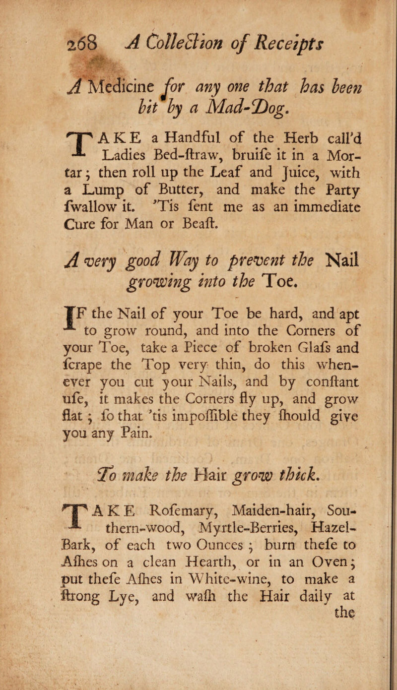^ Medicine ^or any one that has been hit hy a Mad^Tiog. TA K E a Handful of the Herb calfd Ladies Bed-ftraw, bruife it in a Mor¬ tar ; then roll up the Leaf and Juice, with a Lump of Butter, and make the Party fwallow it, ^Tis fent me as an immediate Cure for Man or Beaft. A ^ery good Way to pren^ent the Nail grongoing into the Toe. TF the Nail of your Toe be hard, and apt to grow round, and into the Corners of your Toe, take a Piece of broken Glafs and icrape the Top very thin, do this when¬ ever you cut your Nails, and by conftant ufe, it makes the Corners fly up, and grow flat ; fo that ^tis impoflible they Ihould give you any Pain. ^0 make the Hair grow thick. ^1^ A K E Rofemary, Maiden-hair, Sou- ^ thern-wood, Myrtle-Berries, Hazel- Bark, of each two Ounces ; burn thefe to Alhes on a clean Hearth, or in an Oven; put thefe Aflies in White-wine, to make a ftrong Lye, and walh the Hair daily at