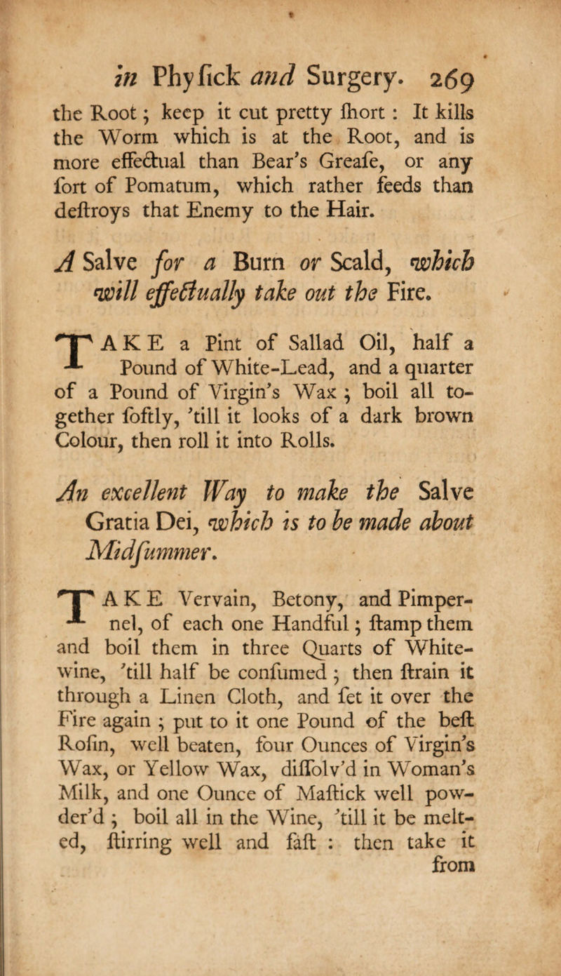 the Root; keep it cut pretty ftiort: It kills the Worm which is at the Root, and is more efFedual than Bear’s Greafe, or any fort of Pomatum, which rather feeds than deftroys that Enemy to the Hair. A Salve for a Burn or Scald, mVtch effectually take out the Fire. A K E a Pint of Sallad Oil, half a Pound of White-Lead, and a quarter of a Pound of Virgin’s Wax ; boil all to¬ gether foftly, ’till it looks of a dark brown Colour, then roll it into Rolls. An excellent to make the Salve Gratia Dei, which is to be made about A K E Vervain, Betony,' and Plmper- nel, of each one Handful; ftamp them and boil them in three Quarts of White- wine, ’till half be confumed 5 then ftrain it through a Linen Cloth, and fet it over the Fire again ; put to it one Pound of the bell Rolin, well beaten, four Ounces of Virgin’s Wax, or Yellow Wax, dilTolv'd in Woman’s Milk, and one Ounce of Maftick well pow¬ der’d ; boil all in the Wine, ’till it be melt¬ ed, ftirring well and fall : then take it from