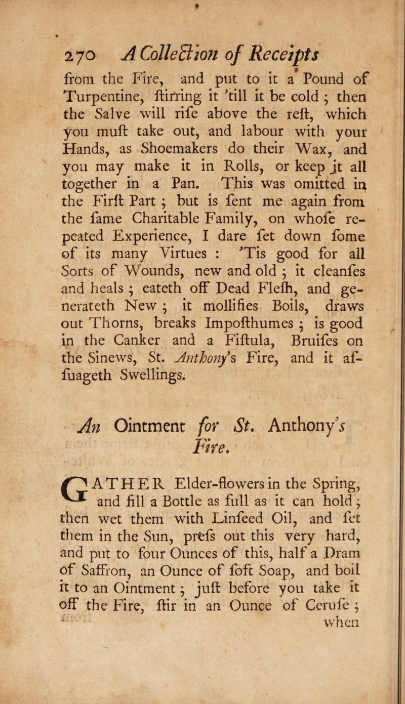 from the Fire, and put to it a Pound of Turpentine, ftirring it 'till it be cold ; then the Salve will rife above the rett, which you muft take out, and labour with your Hands, as Shoemakers do their Wax, and you may make it in Rolls, or keep jt all together in a Pan. This was omitted in the Firlt Part; but is fent me again from the fame Charitable Family, on whole re¬ peated Experience, I dare fet down Ibme of its many Virtues : 'Tis good for all Sorts of Wounds, new and old ; it cleanles and heals ; eateth off Dead Flelh, and ge- nerateth New ; it mollifies Boils, draws out Thorns, breaks Impofthumes ; is good in the Canker and a Fiftula, Bruifes on the Sinews, St. Anthofi/s Fire, and it af- fuageth Swellings. An Ointment for St. Anthpny’5 Fire. A T H E R Elder-flowers in the Spring, and fill a Bottle as full as it can hold ^ then wet them with Linfeed Oil, and fet them in the Sun, prfefs out this very hard, and put to four Ounces of this, half a Dram of Saffron, an Ounce of loft Soap, and boll it to an Ointment; juft before you take it off the Fire, ftir in an Ounce of Cerufe ; when