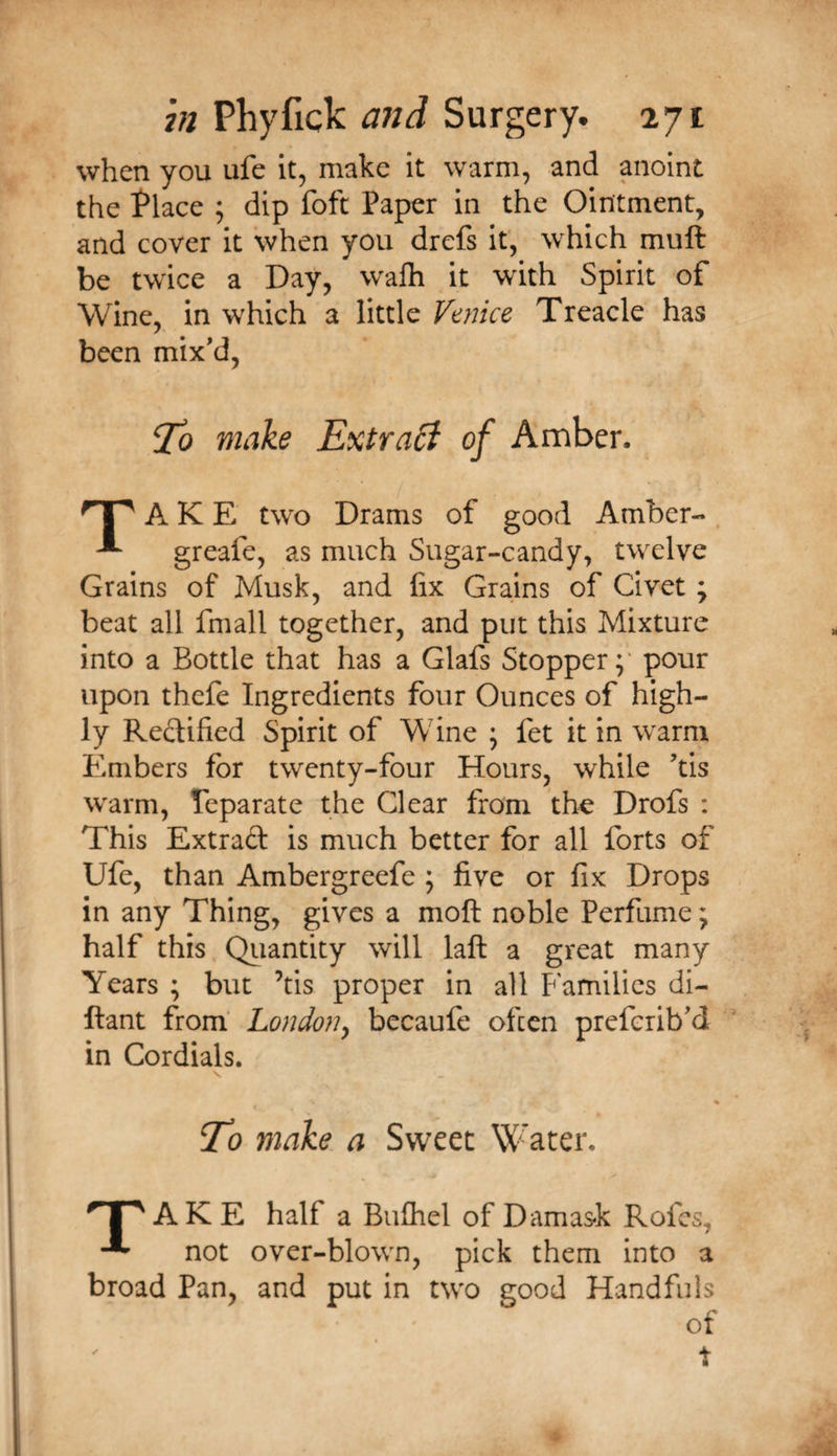 when you ufe it, make it warm, and anoint the l^lace ; dip foft Paper in the Ointment, and cover it when you drefs it, which muft be twice a Day, walh it with Spirit of Wine, in which a little Vmice Treacle has been mix'd, ^0 make Extra£i of Amber. A K E two Drams of good Amber- . ^ greafe, as much Sugar-candy, twelve Grains of Musk, and fix Grains of Civet; beat all fmall together, and put this Mixture into a Bottle that has a Glafs Stopper;' pour upon thefe Ingredients four Ounces of high¬ ly Redified Spirit of Wine ; fet it in warm Embers for twenty-four Hours, while 'tis warm, Teparate the Clear from the Drofs : This Extrad is much better for all forts of Ufe, than Ambergreefe ; five or fix Drops in any Thing, gives a moft noble Perfume; half this Qiiantity will laft a great many Years ; but ’tis proper in all Families di- ftant from' London^ becaufe often prefcrib'd in Cordials. Eo make a Sweet Water. A K E half a BuQiel of Damask Rofcs, ^ not over-blown, pick them into a broad Pan, and put in two good Handfuls of