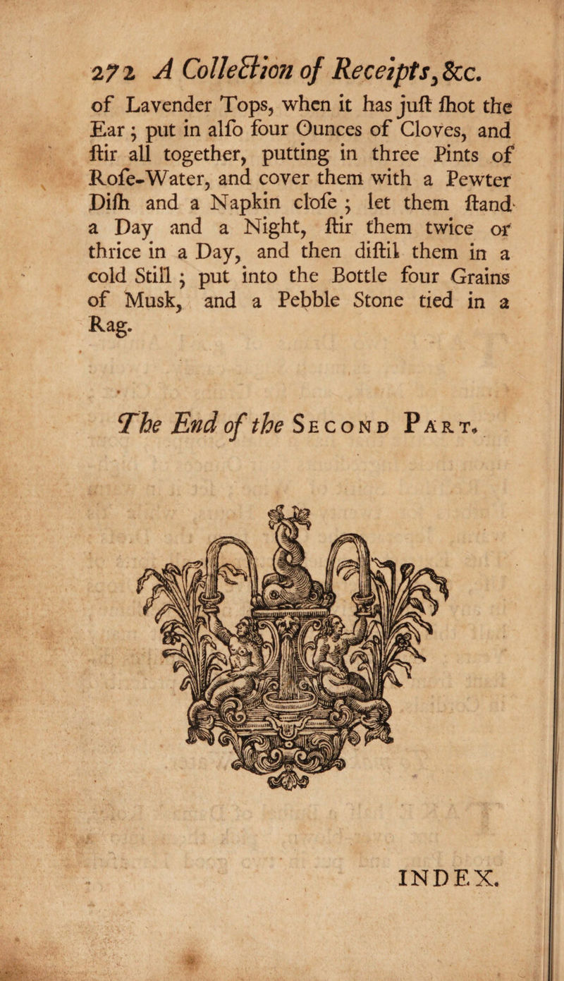 27 2 ^ CoUeB'ion of Receipts^ See. of Lavender Tops, when it has juft ftiot the Ear; put in alfo four Ounces of Cloves, and ftir all together, putting in three Pints of Rofe-Water, and cover them with a Pewter Difti and a Napkin clofe ; let them ftand^ a Day and a Night, ftir them twice oi^ thrice in a Day, and then diftil them in a cold Still; put into the Bottle four Grains of Musk, and a Pebble Stone tied in a Rag. INDEX. I ■V-V