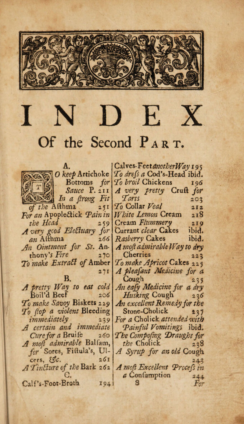 INDEX Of the Second Part. A. ^ 0 keep Artichoke Bottoms for Sauce P. 2II _ In a flrong Fit of tbe 251 For an Apopledtick ^atnin the Head 259 A 'oery gcod BleBuary for an Atlhma 166 An Ointment for St. .An- thony’j 270 To make ExtraSi qf Amber B. 271 A pretty Way to eat cold BoilM Beef ^ 206 To make Savoy Biskets 229 To flop a violent Bleeding immediately 239 A certain and immediate Cure for a Brui fe 2 60 A moft admirable Balfam, for Sores, Fiftula’s, Ul¬ cers, l^c. 261 ATwBiire of ?/:^^Bark 2^2 G. Calf’s-Foot-Broth 194 C2XveS‘TtttctnctherWayi^‘) To drefs a Cod*s-Head ibid. To broil Chickens 195 A very pretty Cruft for Tam 203 To Collar Veal 212 White Lemon Ctetim 218 Cream Flummery 219 Currant clear Cakes ibid. Rasberry Cakes ibid. A moft admirable Way to dry Cherries 223 T) make Apricot Cakes 225 A pleafant Medicine for a Cough 235 An eafy Medicine for a dry Cough 2 3&lt;J An excellent Remedy for the Stone-Cholick 237 F(yr a Q\\o\ \ck attended with Tainful Vomitings ibid. TheCompoftng Draught for the Cholick 238 A Syrup for an old Cough 243 ’ A moft Excellent Trccefs in j a Confumption 244 j S F^