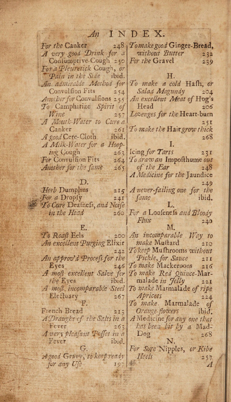Jn INDEX. Tor the Canker 248 very good CDrink jor a Coniuiioptive-Cough 250 ToraTlenretick Cough, or in the Side ibid. admirable Method for Convulfion Fits 254 Another for Gonvulfions 255 T'o Camphirize Sfirit of Wine 257 A Alouth-Water to Cure a Canker z6i A good ibid. A Milk-Water for a Hoof¬ ing Cough 26^3 pbr Convulfion Fits 2(^4 Another for the fame 26^ D. Dumplins 215 a Dropfy 241 ‘tZo Ctire DeafneF% andNoife in the Head 2 do E. Wo Roaft Eels . 200 An excellent Turging EUxit 242 An approv\i Trocefsfor the Eyes_ 24d A mofl excellent Salve fir the Eyes. ibid. A mofl: incomparable Steel Electuary 2d7 F. French Bread 213 A Wraught cf the Salts in a Fever 2d3 A verypleafant W^jfet in a T?,. ■ver G. ibid. 'A good Gravy,’ to keep ready j any Ufe ^9/ Tomakegood Ginger-Bread, vcithout Rutter 232 Ebr Gravel 239 H. Wo make a cold Hafh, or Salaa Magundy 204 An excellent Meat qf Hog’s Head 206 Lozenges for Heart-burn Wo make the R?l\vgrove thick 2d8 I. \c\ng for Tarts 231 Wu dravoan Impofthume 02/^ of the Ear 248 A Aledicine for the Jaundice 249 A neverfiailing one for the fame ibid. Tor a Loofeneis and Rloody Flux 240 M. An incomparable Way to make Muftard 210 Wo keep Mufhrooms Without Tickle^ for Sauce 211 Wo make Mackeroons 21 d Wo make Red Qtiince-yitiX- m al ade Jelly 221 To make Marmalade of ripe Apricots 224 Wo make. Marmalade of Orange-flotvers ibid. A Medicineyb^ any one that has been bit by a Mad- Dog • 2d8 N. For 'Nipples, or Kibe Heels ' 257 A