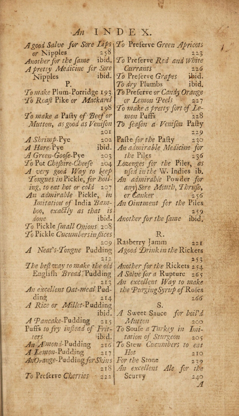 A good Salve for Sore Lip or Nipples 258 Another for the fame ibid. A petty Medicine for Sore Nipples ibid. P. Loniake Plum-Porridge 195. Rcafi Pike or Mackarel 198 fo make a Party of Seef or Mutton^ as good as Vettifon 201 A Shri??2f~?yc 202 A Hare-^yQ ibid. A Gree?i-Goofe-Vye 203 Lo Pot Chefhire-Cheefe 204 A very good Way to kgef L'ongties in Pickle, Boil- ing^ to eat hot or cold 207 An admirable Pickle, in Imitatioii p/ India 'Bam¬ boo^ exactly as that is done ibid. To Pickle fmall Onions 208 To Pickle Cucimbersinfiices 209 A Neafs-Longne Pudding o T ^ ^ A 7he beft'way totnake the old Englifh Pudding 213 An excellent Oat-meal Pud¬ ding 214 A Rice or Milletb?\iddi\r\g ibid. A Tancake-V215 Puffs to fry inf ead of Frit¬ ters ibid. An AhmoniFnAFmg 216' A Lemon-Vu^l^Ang 217 AnOrange-?ii(^ d i ng fir Skin s 218 To Cherries -222 To r^referve Green Apicots 20 •&gt; To Preferve Red and White Cttrrants zi6 To Prelerve GrapS ibid. To dry Plumbs ibid. To Preferve or Candy Orange or Lemotz Teels 227 To make a petty fort of Le¬ mon Puffs 228 To feafon a Vetzifozz Party 22^ fir the Party 230 An admirable Medicine for the Piles 235 Lozenges for the Piles, as tifed in the W. Indies ib. An admirable Powder fir any) Sore Mouthy Thrilfi, or (tanker 256” An Ointment fir the Piles 259 Another for the fame ibid. R. Rasberry }amm 221 A good SDrinkintheWxckGXs Another for the Rickers 254 A Salve for a Rupture 2^5 A?z excellent Way to zzzake the TurgingSyriif ofRoi'es z66 S. A Sweet Sauce for boiPd Afiitton ' 200 To Soufe a Turkey in Imi¬ tation of Sturgeon 205 To Stew Cucumbers to eat Hot 210 For the SxonQ 229 An excellent Ale fir the Scurvy 240 A
