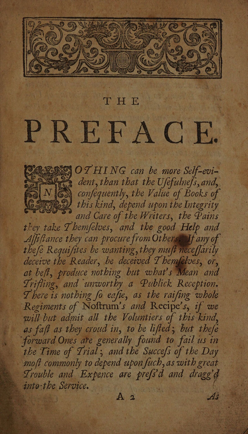 eT AI Oa dent, than that the U, efulne/s, and, . ‘confequently, the Value of Books of NDR this kind, depend upon the Integrity a. vmtnue- and Gare of the Writers, the Pains R. Bly take J hemfélves, and the good Help and — 4 Affifance they can procure from Othengii@lt any of thefe Requifites be wanting, they muft Neceffarily deceive the Reader, be deceived T. hemes ‘ome, at beft, produce nothing but what?s Mean and — Lrifling, and ‘unworthy a Publick Reception. | There is nothing ie fo cafe, as the raifing whole F “Regiments o Noftrum’s and Recipe’s, if we ie ail but admit all the Voluntiers of this kind, as fat as they croud in, to be h ed; but the/e at a ade Ones he generally Tide to failusin the Time of Trial; and the Swuccefs of the Day mot commonly to depend upon fuch, as with great Zrouble and Expence are pref d and sy : Ref: is Service. : 3 Aa