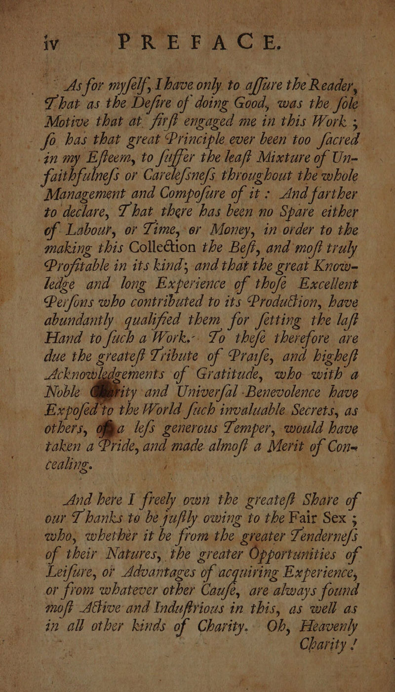 Was ee eis faithfulnefs or Carelefsne/s. throughout the whole to declare, T hat there has been no Spare either of Labour, or Time, ‘or Money, in order to the Profitable in its kind; and that the great Know- hedge and long Experience of thofe Excellent Perfons who contributed to its Production, have abundantly qualified them for fetting the la Hand soe a ai ahah therefore e, due the greate/t Tribute of Praife, and higheft Acknowledzements of Gratitude, who with a Noble @iitity and Univerfal Benevolence have LExpofed to the World fuch invaluable. Secrets, as others, ofa lefs generous Temper, would have cealing. ‘ | And here I freely own the greateft Share of molt Ative and Induftrious in this, as well as Charity ! ee