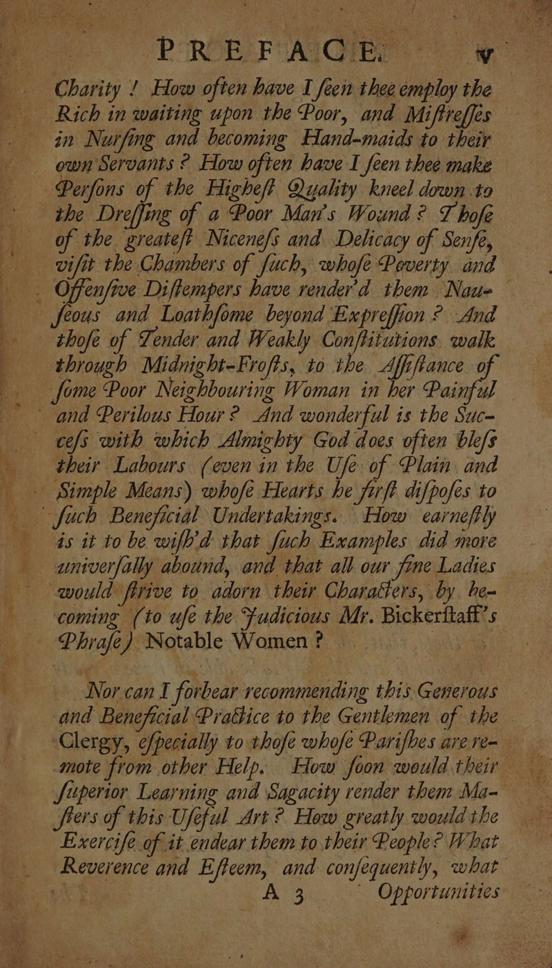 Rich in waiting upon the Poor, and Miftreffes in Nurfing and becoming Hand-maids to their own Servants ° How often have I feen thee make of the. greate/t Nicenefs and Delicacy of Senfe vifit the Chambers of fuch, whofe Peverty utd Jfeous and Loathfome beyond Expreffion ° And thofe of Tender and Weakly Conftiturions. walk through Midnight-Frofts, to ihe Affiftance o their Labours (even in the Ufe of Plain and is it to be wifh’d that fuch Examples did more univerfally abound, and that all our fine Ladies would firive to adorn their Charatiers, by. be- Phrafe) Notable Women? Norcan I forbear recommending this Generous fiers of this Useful Art ? How greatly would the Exercife of it endear them to their People? What Reverence and Efteem, and. confequently, what *