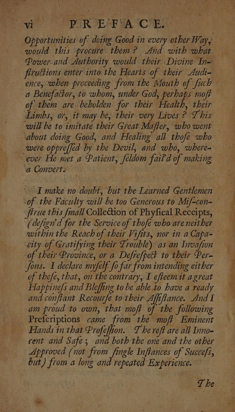 would this procure. them? And with what. Power.and Authority would their Divine In— frruttions enter into the Hearts of their Audi- ence, when proceeding from the Mouth of fuch of them are beholden for their Health, their Limbs, or, it may be, their very Lives ¢ T his will be to imitate their Great Mafter, who went — about doing Good, and Healing all thofe who of the Faculty will be too Generous to Mif-con- firue this {mall Cole&amp;tion of Phyfical Receipts, of their Province, or a Defre/pett to their Per- fons. I declare myfelf fo far from intending either of thefe, that, on the contrary, I effeemit agreat Happine/s and Bleffing to be able.to have a ready Approved (not from fingle Inftances of Succefs, T be