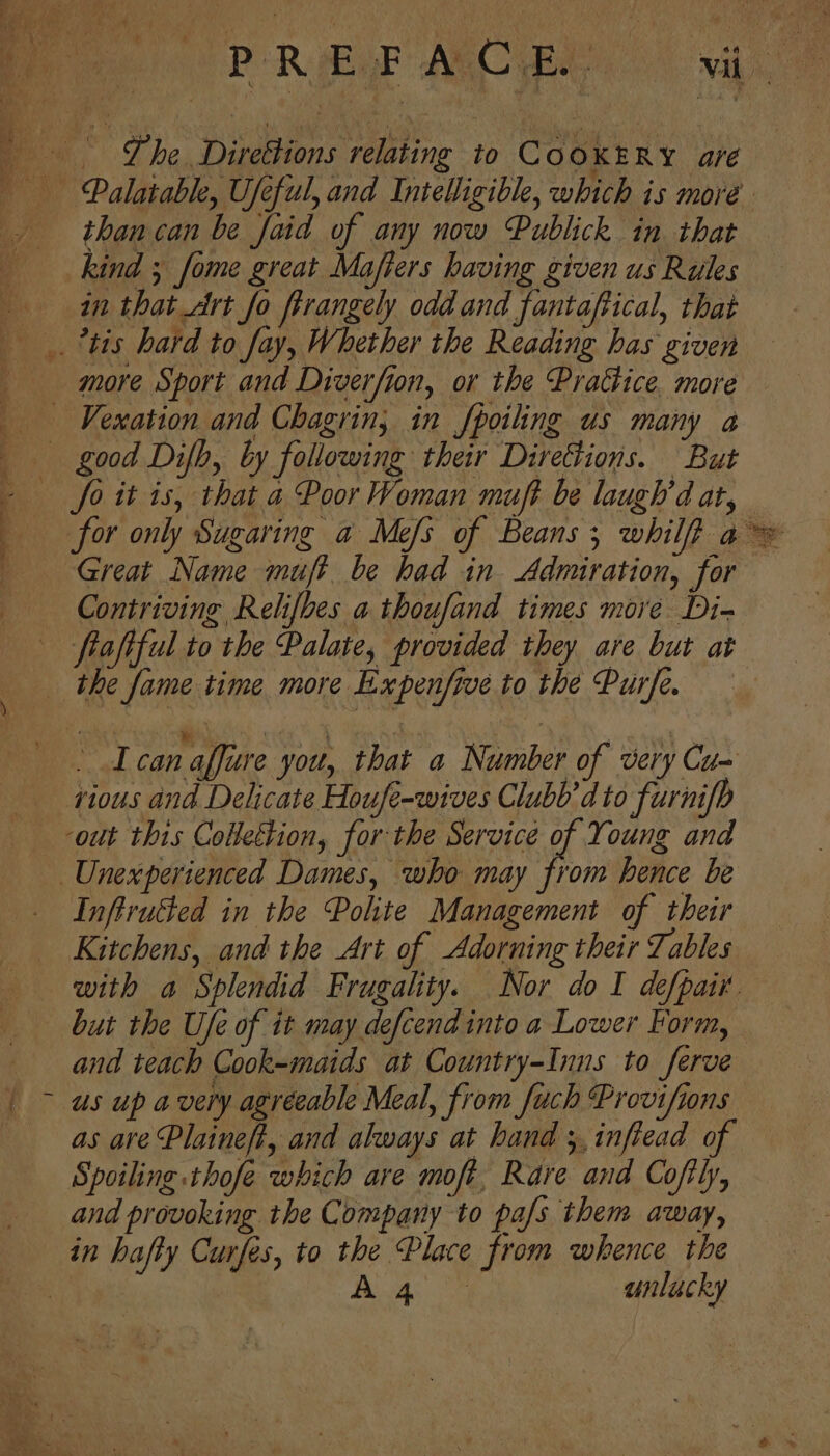 A , than can be faid of any now Publick in that kind 5 fome great Majfiers having given us Rules in that Art fo firangely odd and fantaftical, that more Sport and Diverfion, or the Practice. more Great Name muff be had in Admiration, for - I can affure you, that a Number of very Cu= tious and Delicate Houfe-wives Clubb’dto furnifh out this Collection, forthe Service of Young and Inftrutted in the Polite Management of their Kitchens, and the Art of Adorning their Tables but the Ufe of it may defcend into a Lower Form, and teach Cook-maids at Country-Inns to ferve us up avery agréeable Meal, from fuch Provifions as are Plaineft, and always at hand ;,inftead of Spoiling thofe which are moft, Rare and Coftly, and provoking the Company to pa/s them away, y tg fy .