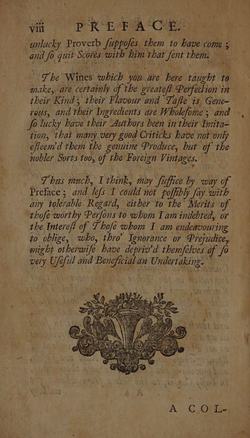 t a eR Ea Oe unlucky Proverb fuppofes. them to have come ; and fo quit Scores with him that fent them. i , “The Wines which you are here taught to — make, are. certainly of the greateft Perfection im their Kind, their Flavour and Tafte is Gene- ous, and their Ingredients ave Wholefome ; and fo lucky have their Authors been in their Tnrita- tion, that many very good Criticks have not only eficem’d them the genuine Produce, but of the nobler Sorts too, of the Foreign Vintages. Lhas mach, I think, moy fuffice by way 6 Preface’; and lefs I could Bae PR og aiy tolerable Regard, either to the Merits of ‘thofe worthy Perfons to whom T am indebted, or the Intereft of T hofe whom I am endeavouring to oblige, who, thro’ Ignorance or Prejudite, might otherwife have depriv’d themfelves of fo very Ufeful and Beneficial an Undertaking. 4 . Sy Ja”. &gt; ae u = ea ty  BY ME PS oll PRED ie d é ist Se BERG | oman B } } ‘i
