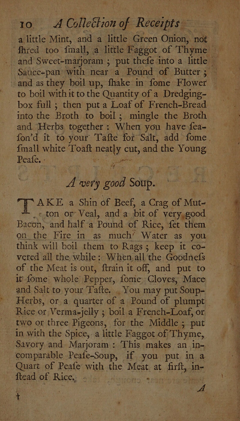 Hot aH ColleEtion +i Reelitess and as they boil up, fhake in fome Flower to boil with it to the Quantity of a Dredging- ~ box full; then put a Loaf of French-Bread into the Broth to boil; mingle the Broth and. Herbs together : When you have fea- {mall white 'Toaft iia a cut, and the Young Peafe. - ~ A very oe son. i AKE a Shin of Beef, a Crag of Mut- Bacon, and half a Pound of Rice, fet them on the Fire in as much’ Water as you think will boil them to Rags; keep it co- veted all the while; When,all ‘the Goodnefs of the Meat is out, ftrain it off, and put to it fome. whole Pepper, fomie C loves, Mace and Salt to your Tafte. . You may put Soup- Rice or Vermaejelly ; ; boil a French-Loaf, or two or three Pigeons, for the Middle ; put Savory and Marjoram : This makes an in- comparable Peafe-Soup, if. you put in a - Quart of Peafe with the Meat. at ie in= ‘ftead of Rice. 6 t so ih tad i