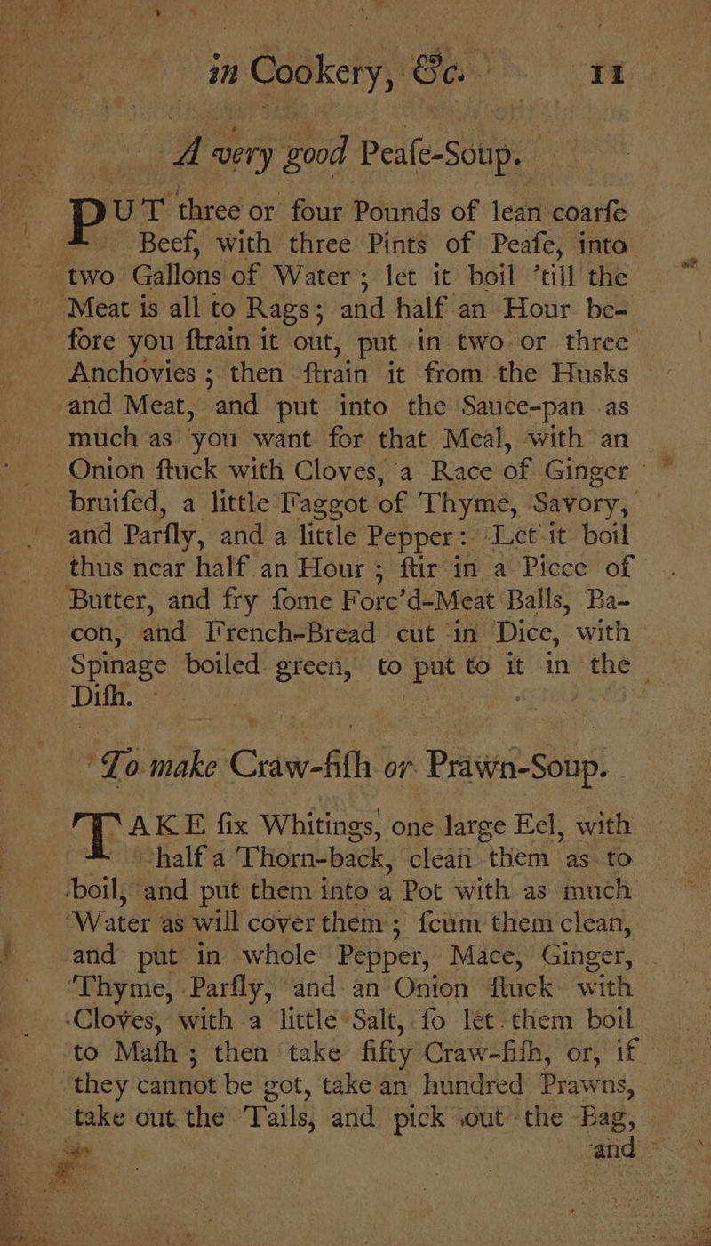 Re very good Ped(e-siup’” ot three or four Pounds of lean coarfe Beef, with three Pints of Peafe, into two. Gallons of Water ; let it boil *till the Meat is all to Rags; and half an Hour be- fore you {train it out, put in two or three Anchovies ; then ftrain it from the Husks -and Meat, and put into the Sauce-pan as much as’ you want for that Meal, with an Onion ftuck with Cloves,'a Race of Ginger ~ bruifed, a little Faggot of Thyme, Savory, | and Parfly, and a little Pepper: Let it boil thus near half an Hour ; ftir in a Piece of Butter, and fry fome Fore’d-Meat Balls, Ba- con, hd French-Bread cut in Dice, with Spinage boiled green, to put to 3 in the Dith. ee | To make Craw-fth or Prt Sous G Se fix Whitings, one large Eel, with half a Thorn-back, clean them as to ‘boil, and put them into a Pot with as much ‘Water as will cover them; {cum them clean, and put in whole Pepper, Mace, Ginger, 2 ‘Thyme, Parfly, and an Onion flack with ‘Cloves, with a little Salt, fo let. them boil to Math ; then take fifty Craw-fifh, or,’ if ‘they cannot be got, take an hundred Prawns, take out the Tails, and pick iout the Rae, 7 ae : and