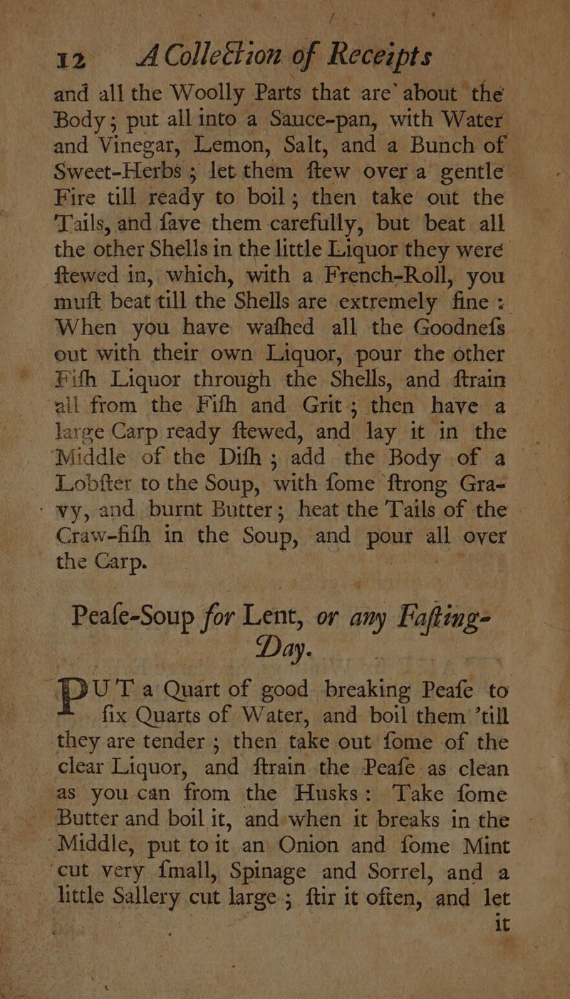 j y Colleftion of Rai pas : and ie the Woolly Parts that are’ about | ‘the Body ; put all into a Sauce-pan, with Water and Vinegar, Lemon, Salt, and a Bunch of — Sweet-Herbs ; let them. few over a gentle Fire till ready to boil; then take out the Tails, and fave them carefully, but beat all the other Shells in the little Liquor they were -ftewed in, which, with a French-Roll, you mutt beat till the Shells are extremely fine When you have wafhed all the Goodnefs eut with their own Liquor, pour the other Pith Liquor through the Shells, and ftrain ‘all from the Fifh and Grit; then have a _ jarge Carp ready ftewed, and lay it in the _ ‘Middle of the Difh ; add the Body .of a | Lobfter to the Soup, with fome ftrong Gra- _ ‘ vy, and burnt Butter; heat the Tails of the | Craw-fifh in the SOURS and ah atts over the Carp. Peale-Soup for Lent, or any nee. Da ay. ‘pur a Quart of good Saeetale Peafe to fix Quarts of Water, and boil them ’till they are tender ; then take out fome of the _ clear Liquor, and ftrain the Peafe as clean as you can from the Husks: Take fome _ Butter and boil it, and-when it breaks in the | Middle, put to it an Onion and fome Mint ‘cut very {mall, Spinage and Sorrel, and a little ais cut large ; ftir it often, and let : iC