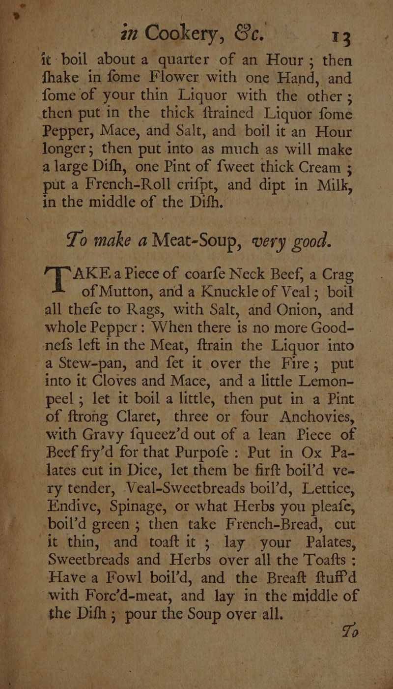 fhake in fome Flower with one Hand, and Pepper, Mace, and Salt, and boil it an Hour a large Dith, one Pint of {weet thick Cream ; abe make a Meac-Sauh very good. *AKE a Piece of coarfe Neck Beef, a Crag of Mutton, and a Knuckle of Veal; boil all thefe to Rags, with Salt, and Onion, and whole Pepper : When there is no more Good- peel ; let it boil a little, then put in a Pint of ftrong Claret, three or four Anchovies, ' with Gravy fqueez’d out of a lean Piece of | ry tender, Veal-Sweetbreads boil’d, Lettice, Endive, Spinage, or what Herbs you pleafe, Sweetbreads and Herbs over all the Toafts : Have a Fowl boil’d, and the Breaft ftuffd the Dith ; a ahen the Soup over all. z en