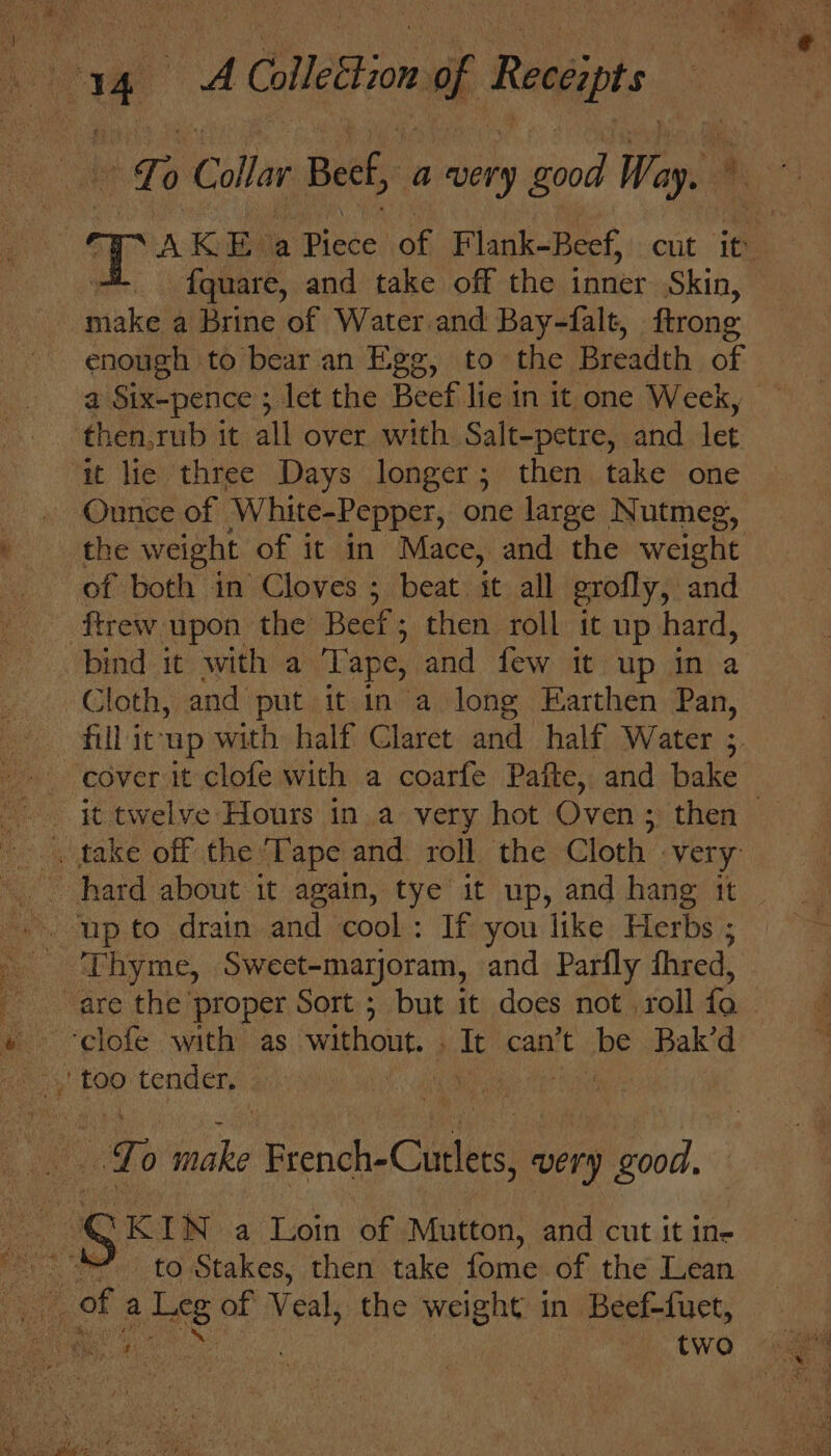 Te Callar Beef, a very ood Way.» AK EMa Pinca) of Flank- Beef, cht : 1a ee, fquare, and take off the inner Skin, © make a Brine of Water.and Bay-falt, ftrong enough to bear an Egg, to the Breadth of i Sixpence ; let the Beef lie in it one Week, then,rub it all over with Salt-petre, and let ait lie three Days longer; then take one Ounce of White-Pepper, one large Nutmeg, the weight of it in Mace, and the weight of both in Cloves ; beat. it all grofly, and ‘ftrew. upon the Beef ; then roll it up hard, bind it with a Tape, and few it up in a Cloth, and put it in a long Earthen Pan, fill itup with half Claret and half Water 3. ‘cover it clofe with a coarfe Pafte, and bake it twelve Hours in a very hot Oven ; then — —. jp to drain and cool : If you like Herbs ; ‘Thyme, Sweet-marjoram, and Parfly fhred, are the proper Sort ; but it does not roll fo | ~-clofe with as without. . It can’t be Bak’d Lo bce French-Cunlets, very good, « SKIN a Loin of Mutton, and cut it in- ~*~ to Stakes, then take fome of the Lean ves of a ee of Veal, the weight in Beef-fuet, Beat: tae | | two