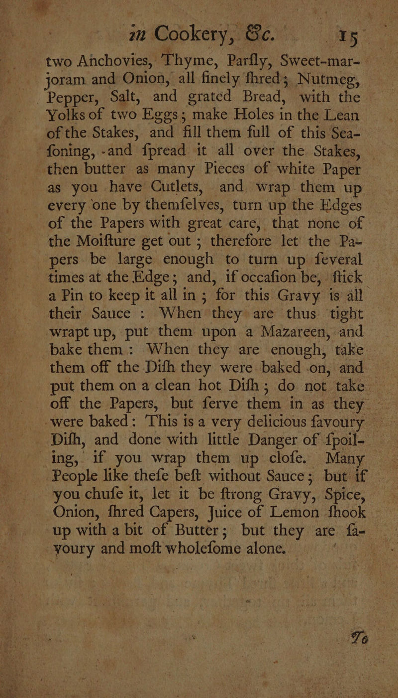 au Mookery, i ike. ep two Anchovies, Thyme, Parfly, Sweet-mar- _ joram and Onion, all finely fhred; Nutmeg, — Pepper, Salt, and grated Bread, with the ~ Yolks of two Eggs; make Holes in the Lean of the Stakes, and fill them full of this Sea- -foning, -and fpread it all over the Stakes, _ then butter as many Pieces of white Paper as you have Cutlets, and wrap them up — every one by themfelves, turn up the Edges of the Papers with great care, that none of the Moifture get out ; therefore let’ the Pa- pers be large enough to turn up feveral times at the Edge; and, if occafion be, flick a Pin to keep it all in ; for this Gravy is all their Sauce : When they are thus tight ‘wrapt up, put them upon a Mazareen, and bake them : When they are enough, take them off the Difh they were baked on, and. put them on a clean hot Dith; do not take - off the Papers, but ferve them in as they __- were baked: This is a very delicious favoury Dith, and done with little Danger of fpoil- ing, if you wrap them up clofe. Many People like thefe beft without Sauce; but if you chufe it, let it be ftrong Gravy, Spice, Onion, fhred Capers, Juice of Lemon fhook up with a bit of Butter; but they are fa youry and moft wholefome alone.