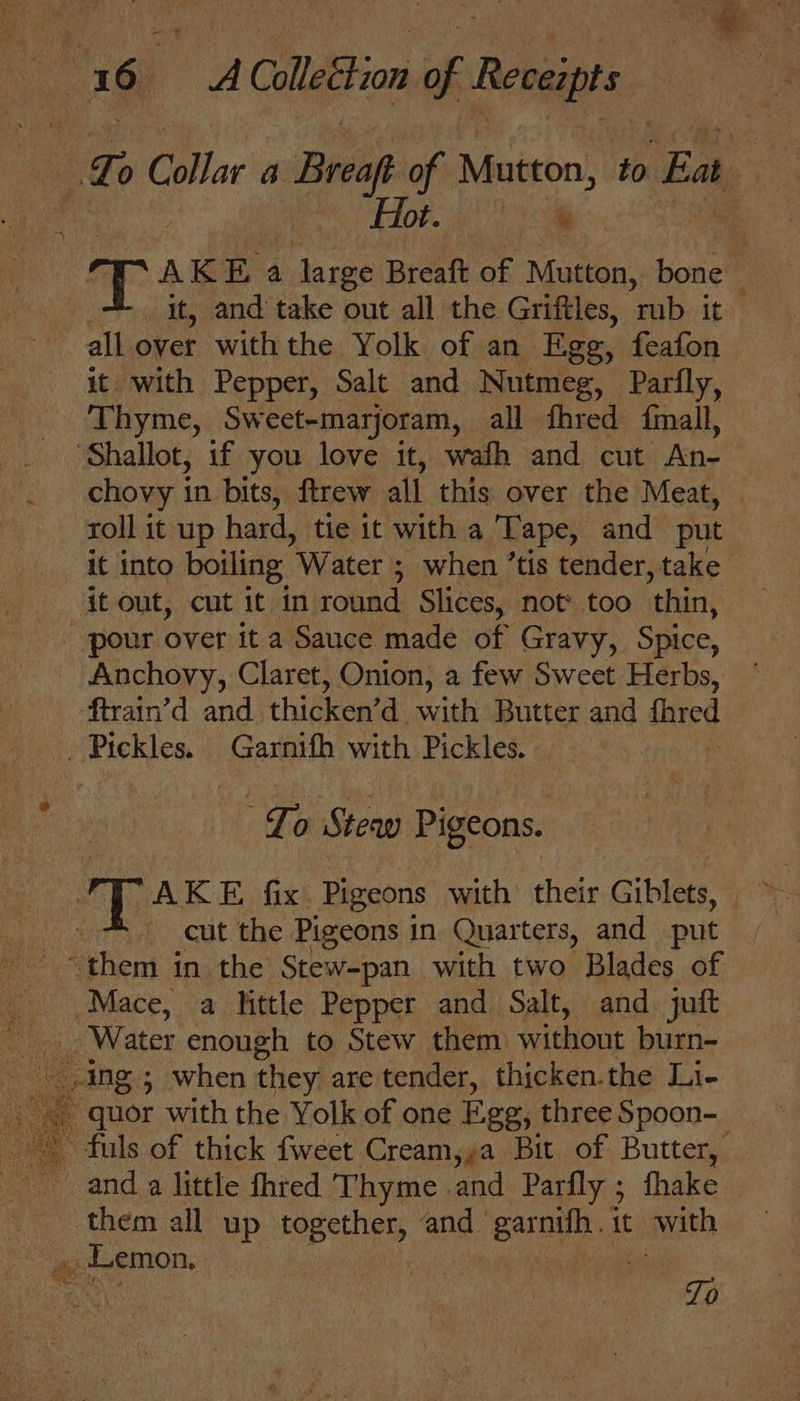 | Te Collar a Brea of Mutton, to Eat Hot. Ta T: AKE a large Breaft of Mutton, bone ~ . it, and take out all the Griftles, rub it all over with the Yolk of an Ege, feafon it with Pepper, Salt and Nutmeg, Parfly, Thyme, Sweet-marjoram, all fhred {imall, ‘Shallot, if you love it, wafh and cut Ane chovy in bits, ftrew all this over the Meat, roll 1t up hard, tie it with a Tape, and put it into boiling Water ; when ’tis tender, take itout, cut it in round Slices, not’ too thin, Anchovy, Claret, Onion, a few Sweet Herbs, firain’d and thigkenta with Butter and fired Pickles. Garnith with Pickles. : To Stew Pigeons. a AKE fix Pigeons with their Giblets, | cut the Pigeons in Quarters, and put “them in the Stew-pan_ with two Blades of Mace, a little Pepper and Salt, and juft quor with the Yolk of one Ege, three Spoon-_ - fuls of thick fweet Cream,»a Bit of Butter, them all up together, and_ earnet. it swith » Lemon. re | : Tp
