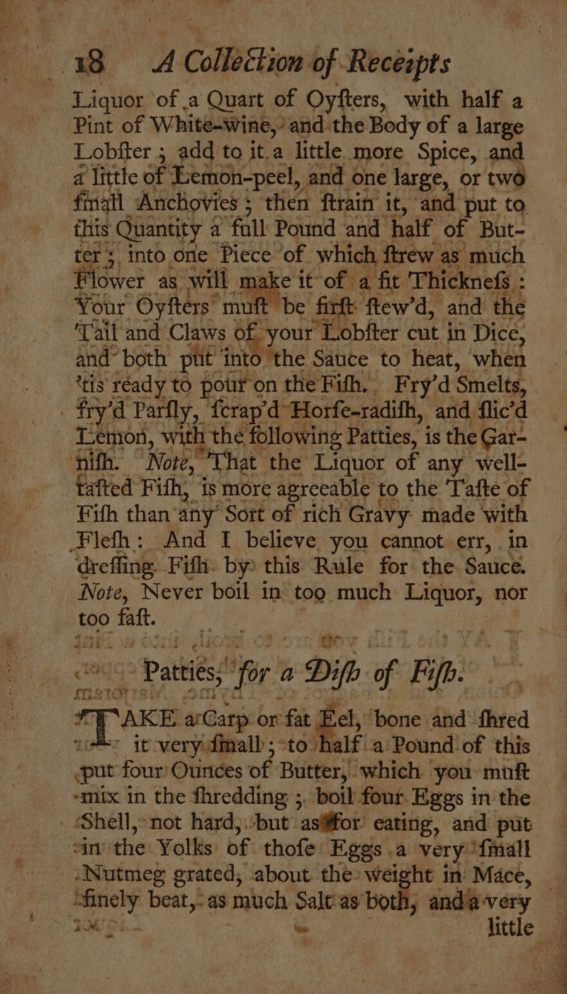 ae A | ColleStion of Receapts ~ Liquor of a Quart of Oyfters, with half a Pint of White-wine,’ and the Body of a large Lobfter ; add to it.a little, More Spice, and a little of Eemon-peel, and one large, or two fmall Anchovies ; : then ftrain’ it, and put to this Quantity a fall Pound and half of But- Flower as will make it of a fit Thicknef : : : Your Oyfters’ *muft be firft ftew’d, and the ‘Tail and Claws of your ‘Lobfter cut in Dice, and~ both put’ into the Sauce to heat, when ‘tis réady to pour on the Fith.. Fry’d Smelts, | fry’ el Parfly, {crap’d Horfe-radifh, and flic’d Lemon, with the following 1 Patties, is the Gar- ‘nifh. “Nore, That the Liquor of any well- tafted Fith, is more agreeable 1 to the ‘afte of Fifh than’ any’ ‘Sort of rich Gravy made with Fileth : And I believe you cannot err, . in ‘drefling. Fifth. by: this Rule for the Sauce. Note, Never boil in tog much Liquor, nor too nie iso lionah C80 15 APY : - Patties; ifr a Di if of B ‘fb mr r¥ SAKE aarp: or fat s el, ‘bone and fhred put four’ Ounces of Butter, which | you. mift “mix in the thredding ;, boil four Eggs in the Shell, not hard)but’ asififor eating, and put sinthe Yolks of thofe: Eggs a very {mall Nutmeg grated, about the weight in Mace, “finely beat, as much ane ay both; anda very nt ae . ee a wie - &lt; IS a ee