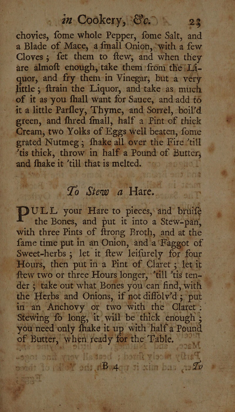 a Blade of Mace, admall Onion, ‘with a few quor, and fry them-in Vinegar, but-a very little ; ftrain the Liquor, and-take-as: much it a little Parfley, Thyme, -and Sorrel, ‘boil’d green, and fhred fmall, half a Pint of thick grated Nutmeg ; fhake all, over the Fire ’till tis thick, throw in half a Pound of Butter, “st i = 4 - se Lo Stew a Mister aah mit the Bones, and put it into a Stew-pan, fame time put in an Onion, and a‘Faggot of a ee, eS in an Anchovy or two with the’ Olatet Stewing’ fo long, it will be thick enough ; of Midi “When fers fol ‘the ‘Table, ei ie &amp;M 5 w fiste fk ignite vikvel ote PF ics acd bay ted