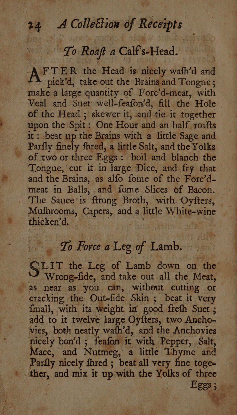 fips Roaft a Calf s-Head. APT ER the Head is nicely wath’d yi | pick’d, take out the Brains and Tongue ; make a large quantity of Forc’d-meat, with Veal and Suet well-feafon’d, fill the Hole of the Head ; skewer it, ny tie it together ee the Spit: One Hour and an half. roafts : beat up the Brains with a little Sage and ‘ Partly finely fhred, a little Salt, and the Yolks of two or three Eges : boil. and blanch the and the Brains, as alfo fome of the Force’d- meat in Balls, and fome Slices of Bacon. - _ The Sauceis ftrong Broth, with. Oyfters, — | he Caper and a litle White vite thicken’d. : _ Lo Fore a Leg fl Lamb. gut the Leg of Lamb down on ‘the : Wrong-fide, and take out all the Meat, © cracking the Out-fide Skin ;_ beat it very fmall, with its weight in good freth Suet ; add to it twelve large Oyfters, two Ancho- vies, both neatly wafh’d, and the Anchovies — nicely bon’d ; feafon Mace, and Nutmeg, a little Thyme and ‘Pardly nicely thred ; beat all very fine toge- ther, and mix it up with the Yolks of three
