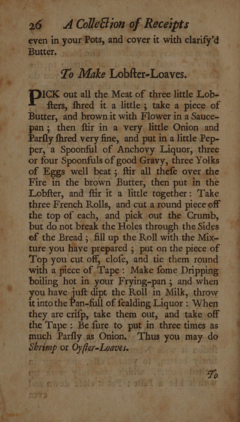 pike | To Make Loahelat es DICK out all the Meat of three little Lob- fters, fhred it a little; take a piece of Butter, and brown it with Flower in a Sauce- pan; then ftir in a very. little Onion and Parfly fhred very fine, and put in a little Pep- per, a Spoonful of Anchovy Liquor, three or four Spoonfuls of good Gravy, three Yolks of Eggs well beat ; ftir all thefe over the Fire in the brown ‘Butter, then put in the three een Rolls, and cut.aound piece off the top of each, and pick out the Crumb, but do not break the Holes through the Sides of the Bread ; fill up the Roll with the Mix- ture you have prepared ; 5 put on the piece of Top you cut off, clofe, and tie them round you have. a uft dipt the Roll in Milk, throw it intothe Pan-full of fealding Liquor : When they are crifp, take them out, and take off much Parfly.as Onion. Thus yon maby: do al or CNN CEA | ere - “oh fe ; Ss : ry : % Ti * y ¥ % 4  ‘ j ue Ps “ me } i ba , &gt; . : Tw? be We alk we eS a ‘ AAS uh bet 4 a eh OF
