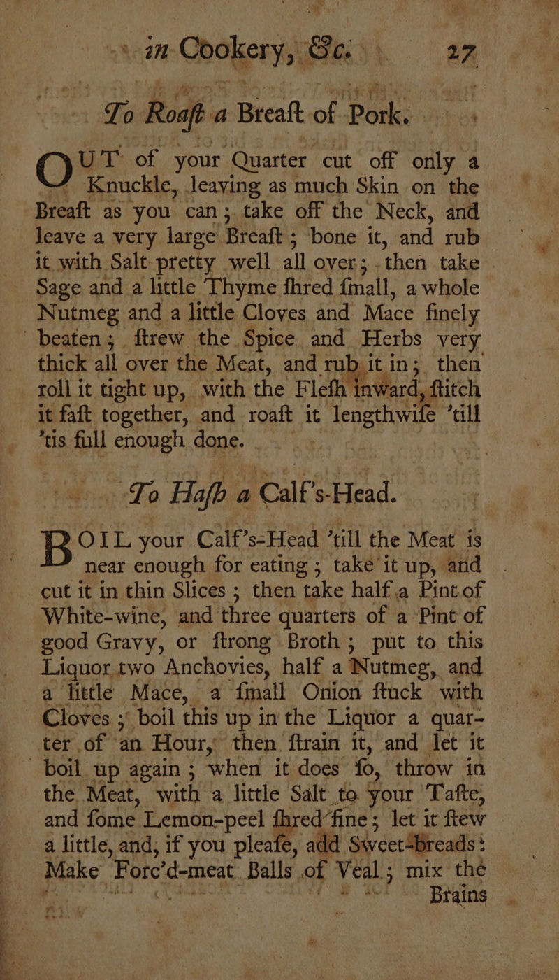 a Roaft a Breaft of Pork. O U T of your ‘Quarter cut off only a Knuckle, leaving as much Skin on the Breaft as you can; take off the Neck, and leave a very large. Breaft ; bone it, and rub : it with Salt pretty well all over; . then take Sage and_a little Thyme fhred {mall, a whole Nutmeg and a little Cloves and Mace finely thick all over the Meat, and rub it, in; then it faft together, and roaft it lengthwil “till tis full enough done. . To Hafb a Calf S- st Ro OIL your Calf’s-Head “till the Meat is near enough for eating ; take it up, and White-wine, and three quarters of a Pint of good Gravy, or ftrong Broth; put to this Liquor two Anchovies, half a Nutmeg, and a little Mace, a {mall Onion ftuck with ter of an Hour, then ftrain it, and let it the Meat, with a little Salt to your x afte; and fome Lemon-peel fhred fine; let it few a little, and; if you pleafe, add SweetBreads: : Make Forc’d-meat Balls of Veal ; mix the ae 4 Brains