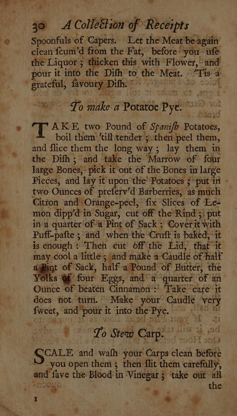 Es 20 ‘of f Receipts Seach fats of. capi. fee the Meat ‘be again pour it into the Dith” to. the Meat. - . ig a pn ? Le bape a Potitde je yi Fae hie 85 - AKE two Pound of Spanife Potatells, boil them’ ’till tender ;then peel them, large Bones): pick i it out of the Bones i in large two. Ounces of preferv’d Barberries, as much Gitzon and Orange-pecl, fix Slices of Le+ mon dipp’d'in Sugar, cut Off the’ Rind’! \ put in a quarter‘of-a Pint of Sack’; Coverit with Puff- pafte ; and when the: Croft j is baked, “at is enough : ‘Then cut’ off the Lid, that” it 7 Bint ‘of Sack, half a‘Pound of Butter, the roll s Of four. Eggs, and” a quarter of an Hh * “i ‘a Lo 0 Stee Carp ii, «od 5. ie et end iv open them; then flit them carefully, d fave the Blood i in Vinegar 5 ‘take out “all *