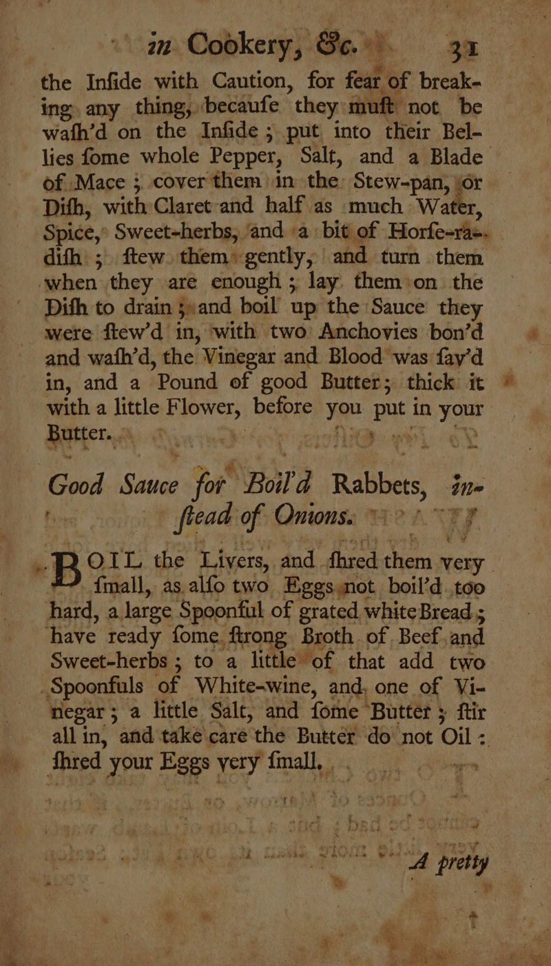 ‘the Infide with Caution, for fear of break- ‘ing. any thing, becaufe “they: nuft not be wath’d on the Infide ; put into their Bel- of. Mace 3, cover them in the: Stew-pan, Dith, with Claret-and half as much Water, difh' ;. ftew. them» gently, and turn them when they are enough ; lay them:on the Dith to drain 5,and boil up the Sauce they were ftew’d in, ‘with two’ Anchovies bon’d and wath’d, the Vinegar and Blood was fay’d in, and a Pound of good Butter; thick it Rutier., Ce ee e at Good thes for ‘Boil 1 ec ime Gineg fread of Onions. 0 &gt; 6 FF wk bw te {mall, as.alfo two Eggs mot boil’d. too hard, a large Spoonful of grated whiteBread ; ‘have teady fome, flrong Broth of Beef. and Sweet-herbs ; to a little of that add two _Spoonfuls of White-wine, and, one of Vi- all in, and take care the Butter do not Oil: - Shred ar Ta Og rn we Op ’ x i . Wt y A pretty ' F . Bee eM ea Se cre |x ZF on m2 ead