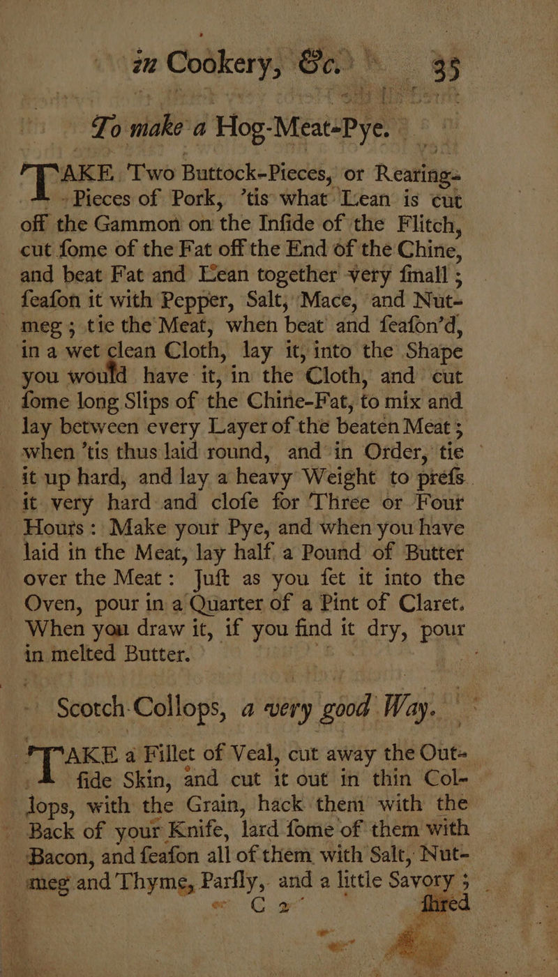 zu Cookery, Be. mR To wie a Hog: MeatePye, : [ NAKE, ‘Two Buttock-Pieces, or Rearing. - Pieces of Pork, ’tis what Icean is cut off the Gammon on ‘the Infide of the Flitch, cut fome of the Fat off the End of the Chine, and beat Fat and Lean together very fimall ; meg ; tic the Meat, when beat and feafon’ d, when ’tis thus laid round, and in Order, tie © laid in the Meat, lay half a Pound of Butter over the Meat: Juft as you fet it into the Oven, pour in a Quarter of a Pint of Claret. in. n melted Butter. - Scotch Collops, a very +9 good Way, paws a Fillet of Veal, cut away the Out | fide Skin, and cut it out in thin Col- B