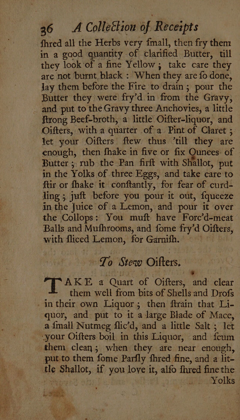 fhred all the Herbs very fmall, then fry them in a good quantity of clarified Butter, till they look of a fine Yellow; take care they are not burnt. black : When they are fo done, lay them before the Fire to drain; pour the Butter they were fry’d in from the Gravy, _ and put to the Gravy three Anchovies, a little ftrong Beef-broth, a little’ Orfter-liquor, and Oifters, with a quarter of a Pint of Claret ;. tet your Oifters' ftew thus “till they are enough, then fhake in five or fix Ounees: of ‘Butter ;, rub the Pan firft with Shallot, ‘put in the Yolks of three Eggs, and take care to ftir or fhake it conftantly, for fear of curd- ling ; juft before you pour it out, fqueeze in the Juice of a Lemon, and pour it over the Collops: You muft have Forc’d-meat Balls and Mufhrooms, and fome fry’d Oifters, with fliced Lemon, for Garnifh. =~ Jo Stew Oifters. ) ee TAKE a Quart of Oifters, and’ clear - them well from bits of Shellsand Drofs _intheir own Liquor; then ftrain that Li- quor, and. put to it a large Blade of Mace, _admall Nutmeg flic’d, and a little Salt ; let “your Oifters boil in this Liquor, and feum them clean; when they are near enough, put to them fome Parfly fhred fine, and a lit- tle Shallot, if you love it, alfo fhred fine the dates t she ti Ac eeetolits