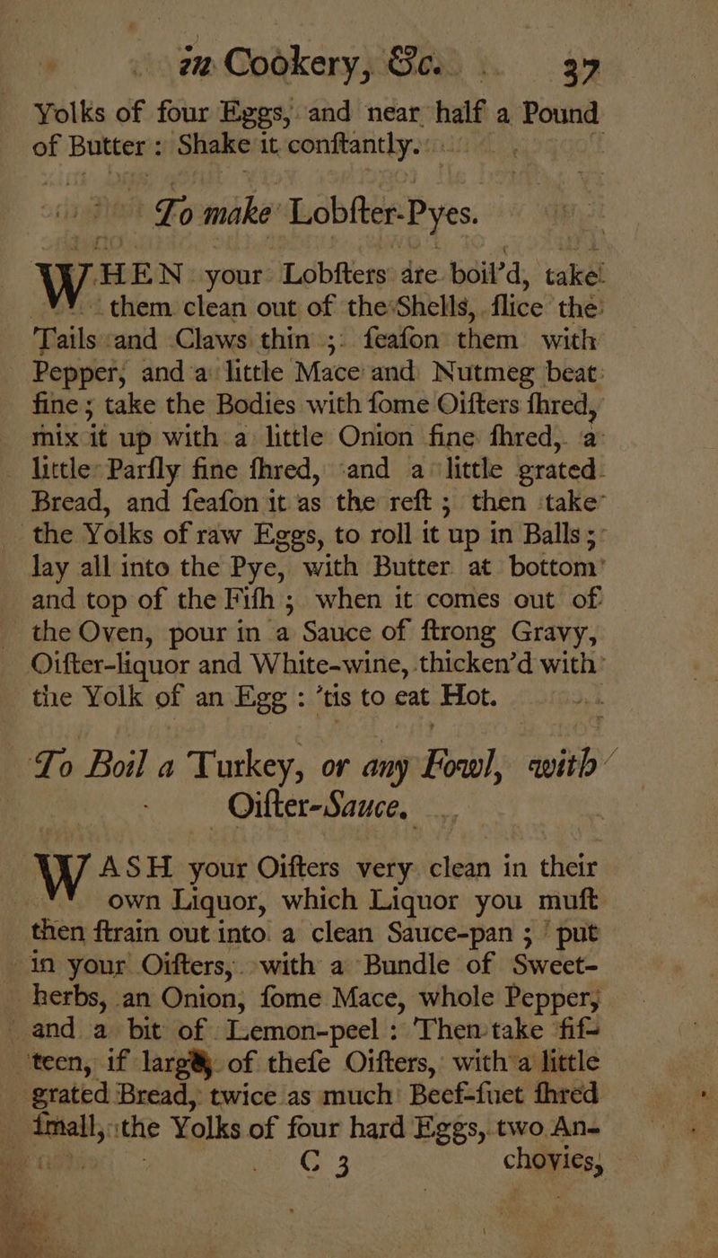 Yolks of four Eggs, and near. half a Pound of Butter : Shake it, conftanthy. Fo make Lobiter Pyes ween your: Lobfters: are. boil’d, ‘takel them clean out of the:Shells, flice the: Tails ‘and Claws thin ;. feafon them with Pepper, and a: little Mace and Nutmeg beat. fine ; take the Bodies with fome Oifters fhred, mix it up with a little Onion fine fhred,. a - little: Parfly fine fhred, ‘and a ‘little grated. Bread, and feafon it as the reft ; then ‘take’ _ the Yolks of raw Eggs, to roll it up in Balls; lay all into the Pye, with Butter. at bottom’ and top of the Fifh ; when it comes out of _ the Oven, pour in mM Sauce of ftrong Gravy, Oifter-liquor and White-wine, thicken’d with’ the Yolk of an Egg : ‘tis to eat Hot. To Boil a Turkey, or any For) swith 2 Oilter-Sauce. W ASH your Oifters very clean in their own Liquor, which Liquor you muft then ftrain out into. a clean Sauce-pan ; ’ put in your. Oifters,. with a Bundle of Sweet- herbs, an Onion, fome Mace, whole Pepper, _ and a bit of Lemon-peel : Then take ‘fif- teen, if larg® of thefe Oifters,: with a little grated Bread, twice as much’ Beef-fuet fhred . a the Yolks of four hard Eggs, two.An- ih a G: 3 choice, :