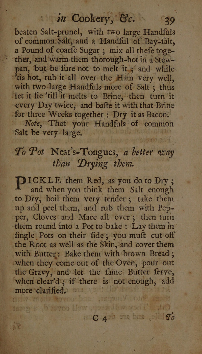 beaten Salt-prunel, with two large Handfuls _ of common Salt,:and a Handful ‘of Bay-falt, ther, and warm.them “thorough-hot i in aStew- pan, ‘but be fure'not to melt it,s' and while “tis hot, rub it all over the Ham very well, “with two: large Handfuls more of Salt ; thus ‘Jet it lie ’till it melts to ‘Brine, then tura it -every Day twice, and bafte it with that Brine for three Weeks together : Dry it as Bacon: ‘Note, ‘That’ your’ eth of common Sale - very: large. af Ti Pot Neat ’s-Tongues, a ane away than Drying them — PICKLE them Red, as you do to Dry ; and when you think them Salt enough to Dry, boil them very tender; take them up and peel them, and rub them with Pep- per, Cloves’ and Mace all ‘over; then turn them round into a Pot to bake : Lay them in’ fingle Pots on their fide’ you muft cut off the Root as well as the Skin, ‘and cover them _ with Butter: Bake them with brown Bread ; when they « come out of the Oven, pour ‘out the Gravy, and’ let the fame’ Butter ferve, when clear’d'5. if there is not. enough, add more ‘clarified, Te Ah RRS ie yey ee IB. 1 Lo