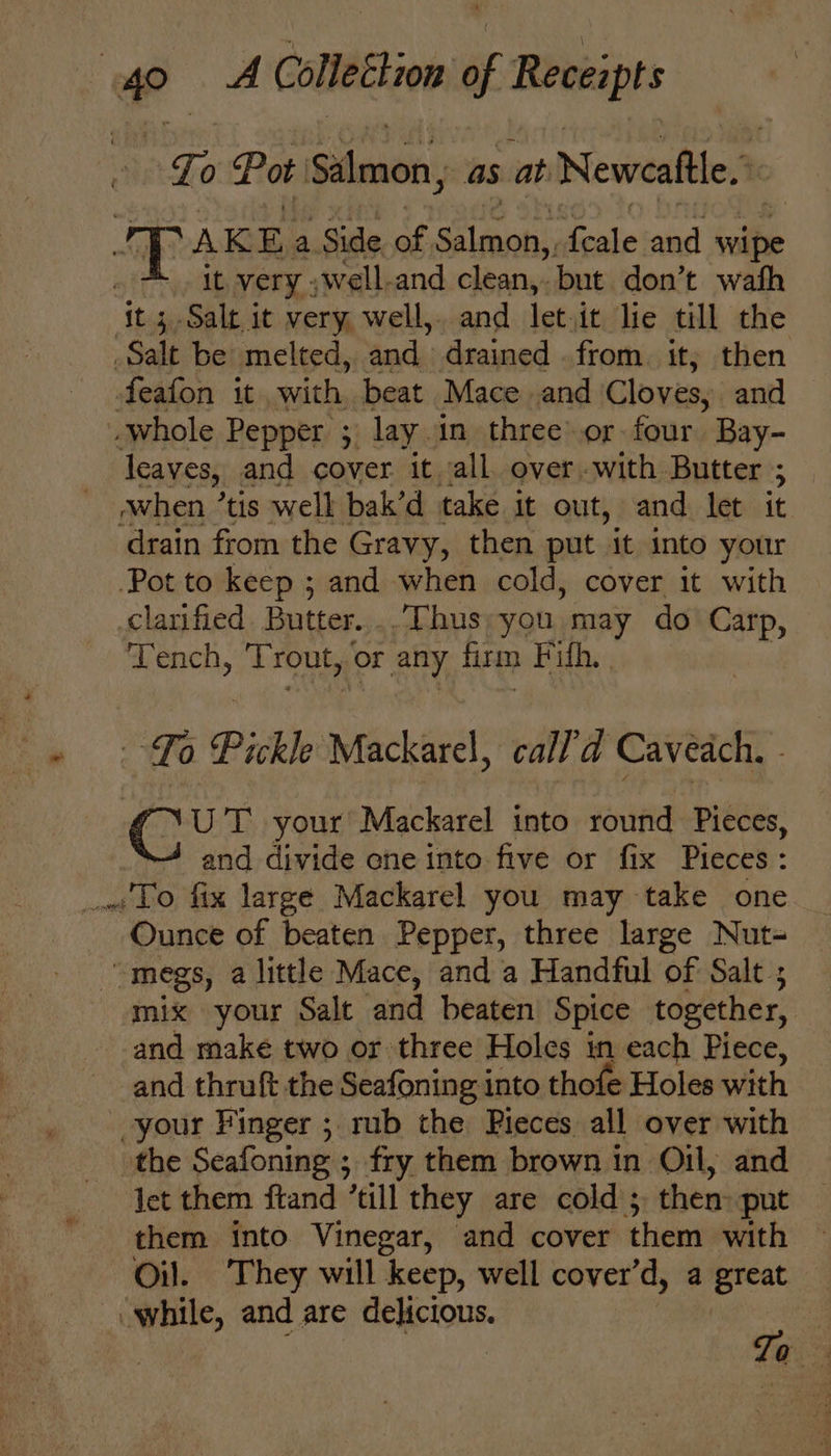 Zo Pot heii as at Newcattle.» SAKE a Side of alent lente and wipe wee: very well-and fe nee but don’t wath ‘it 3-Salt it very, well,. and let.it lie till the Salt be melted, and drained . from. it; then feafon it with, beat Mace and Cloves, and whole Pepper 3 lay. in three’.or four Bay- leaves, and cover it all over-with Butter ; drain from the Gravy, then put “it into your Pot to keep ; and when cold, cover it with clarified Butter. ..“Thus, you, may do Carp, Tench, Trout, oF any firm Fifh, | To Pickle Mackarel, call’'d Caveach, - ‘NUT your Mackarel into round Pieces, and divide ene into five or fix Pieces: ww LO fix large Mackarel you may take one Ounce of beaten Pepper, three large Nut- be megs, a little Mace, and a Handful of Salt ; mix your Salt and beaten Spice together, and make two or three Holes in each Piece, and thruft the Seafoning into thofe Holes with your Finger ; rub the Pieces all over with the Seafoning ; fry them brown in Oil, and ict them ftand “till they are cold ; then: put them into Vinegar, and cover them with Oil. They will keep, well cover’d, a great — “while, and are delicious. f